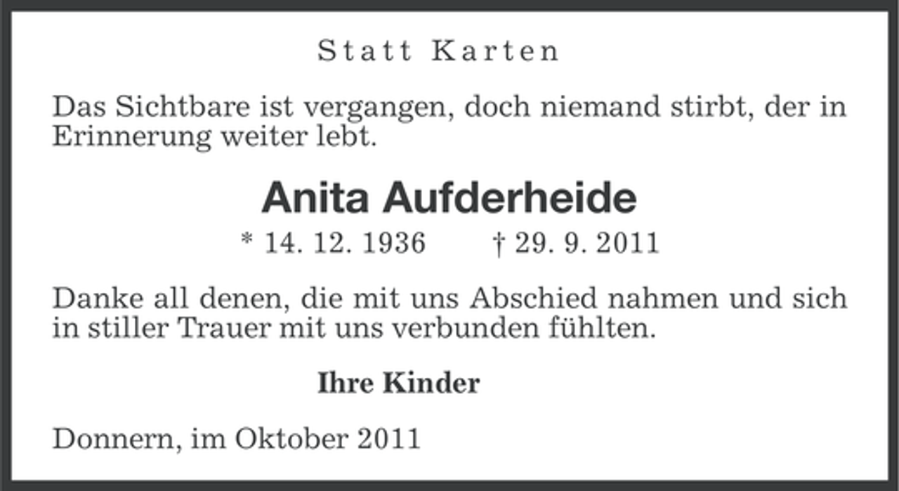 <p>Statt Karten<br />Das Sichtbare ist vergangen, doch niemand stirbt, der in<br />Erinnerung weiter lebt.</p><p>Anita Aufderheide<br />* 14. 12. 1936</p><p>† 29. 9. 2011</p><p>Danke all denen, die mit uns Abschied nahmen und sich<br />in stiller Trauer mit uns verbunden fühlten.<br />Ihre Kinder<br />Donnern, im Oktober 2011</p>