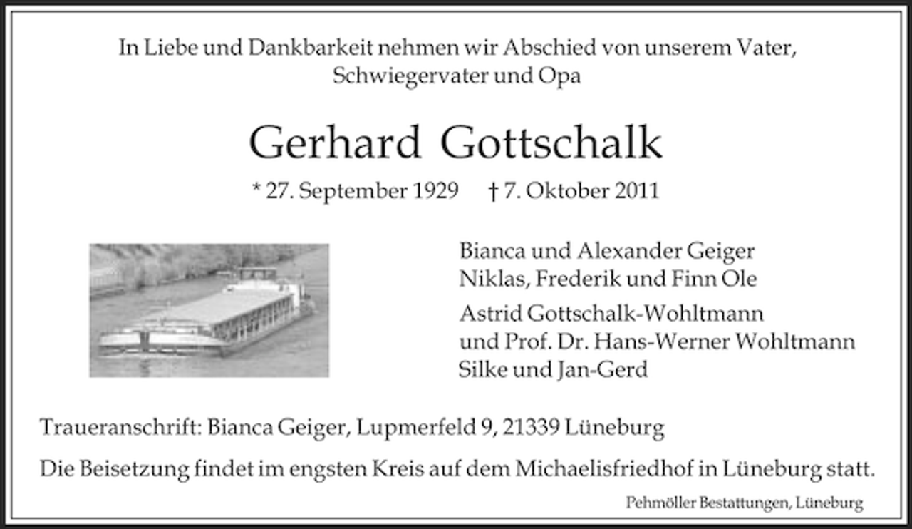 <p>In Liebe und Dankbarkeit nehmen wir Abschied von unserem Vater,<br />Schwiegervater und Opa</p><p>Gerhard Gottschalk<br />* 27. September 1929</p><p>† 7. Oktober 2011<br />Bianca und Alexander Geiger<br />Niklas, Frederik und Finn Ole<br />Astrid Gottschalk-Wohltmann<br />und Prof. Dr. Hans-Werner Wohltmann<br />Silke und Jan-Gerd</p><p>Traueranschrift: Bianca Geiger, Lupmerfeld 9, 21339 Lüneburg<br />Die Beisetzung findet im engsten Kreis auf dem Michaelisfriedhof in Lüneburg statt.<br />Pehmöller Bestattungen, Lüneburg</p>