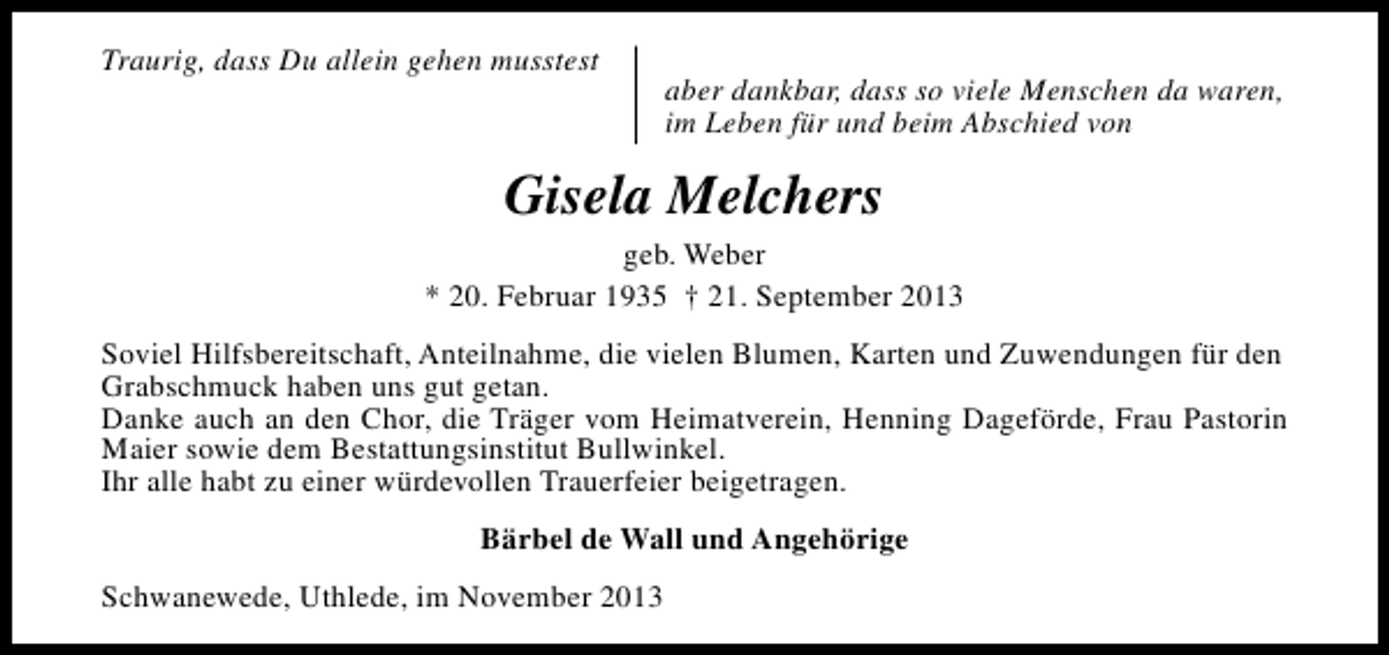 <p>Traurig, dass Du allein gehen musstest</p><p>aber dankbar, dass so viele Menschen da waren,<br />im Leben für und beim Abschied von</p><p>Gisela Melchers<br />geb. Weber<br />* 20. Februar 1935 † 21. September 2013<br />Soviel Hilfsbereitschaft, Anteilnahme, die vielen Blumen, Karten und Zuwendungen für den<br />Grabschmuck haben uns gut getan.<br />Danke auch an den Chor, die Träger vom Heimatverein, Henning Dageförde, Frau Pastorin<br />Maier sowie dem Bestattungsinstitut Bullwinkel.<br />Ihr alle habt zu einer würdevollen Trauerfeier beigetragen.<br />Bärbel de Wall und Angehörige<br />Schwanewede, Uthlede, im November 2013</p>