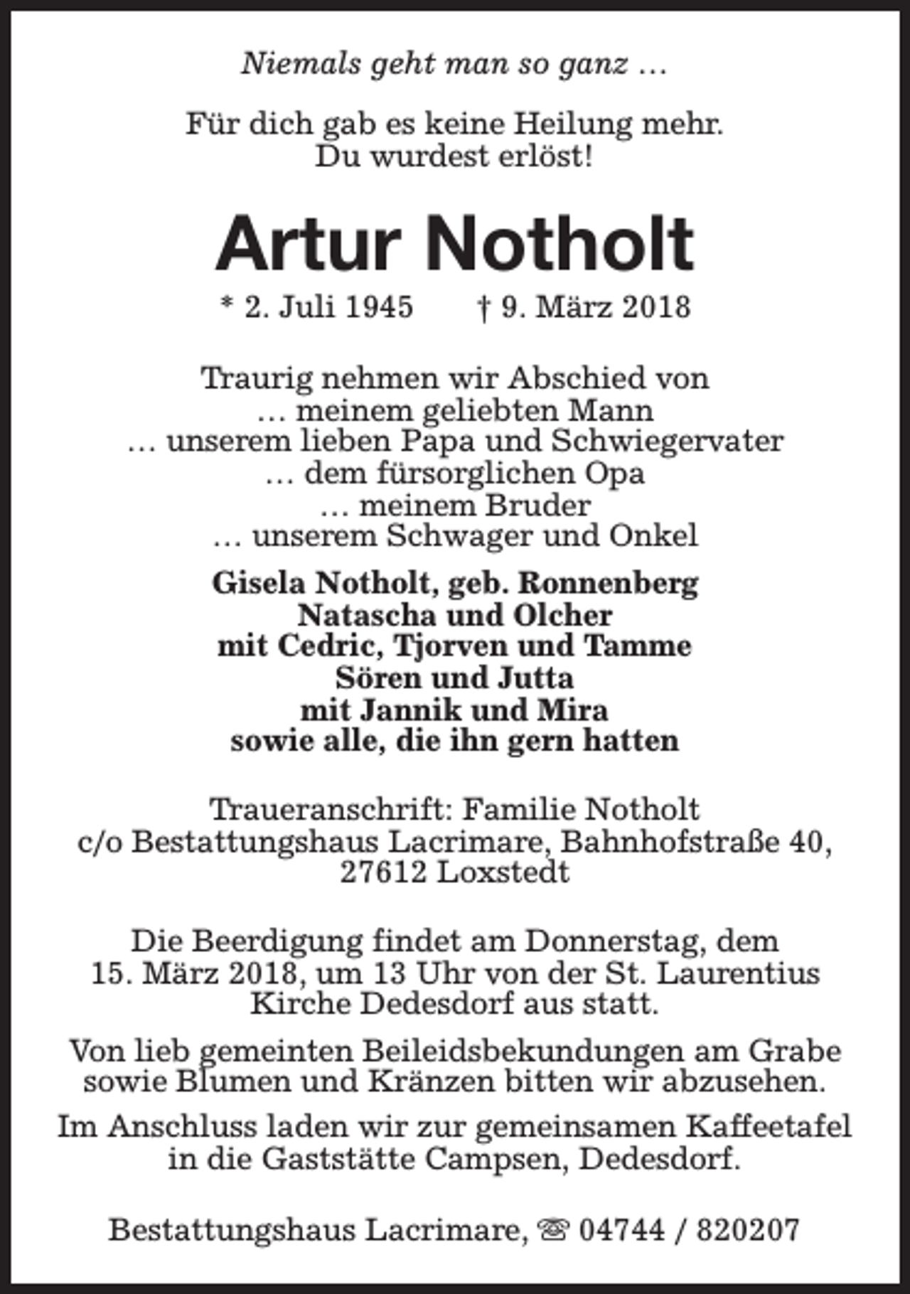 <p>Niemals geht man so ganz …<br />Für dich gab es keine Heilung mehr.<br />Du wurdest erlöst!</p><p>Artur Notholt<br />* 2. Juli 1945</p><p>† 9. März 2018</p><p>Traurig nehmen wir Abschied von<br />… meinem geliebten Mann<br />… unserem lieben Papa und Schwiegervater<br />… dem fürsorglichen Opa<br />… meinem Bruder<br />… unserem Schwager und Onkel<br />Gisela Notholt, geb. Ronnenberg<br />Natascha und Olcher<br />mit Cedric, Tjorven und Tamme<br />Sören und Jutta<br />mit Jannik und Mira<br />sowie alle, die ihn gern hatten<br />Traueranschrift: Familie Notholt<br />c/o Bestattungshaus Lacrimare, Bahnhofstraße 40,<br />27612 Loxstedt<br />Die Beerdigung findet am Donnerstag, dem<br />15. März 2018, um 13 Uhr von der St. Laurentius<br />Kirche Dedesdorf aus statt.<br />Von lieb gemeinten Beileidsbekundungen am Grabe<br />sowie Blumen und Kränzen bitten wir abzusehen.<br />Im Anschluss laden wir zur gemeinsamen Kaffeetafel<br />in die Gaststätte Campsen, Dedesdorf.<br />Bestattungshaus Lacrimare, s 04744 / 820207</p>