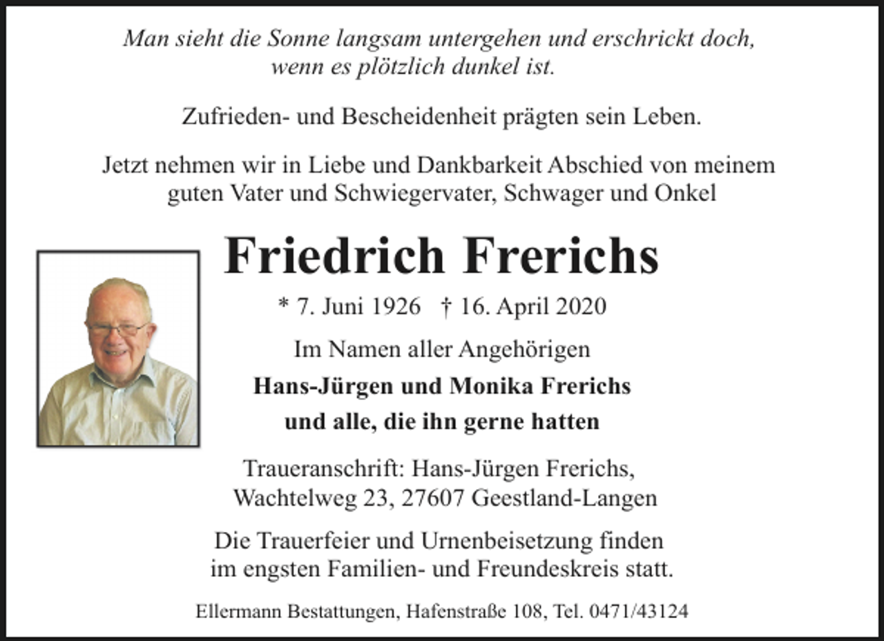 <p>Man sieht die Sonne langsam untergehen und erschrickt doch,<br />wenn es plötzlich dunkel ist.<br />Zufrieden- und Bescheidenheit prägten sein Leben.<br />Jetzt nehmen wir in Liebe und Dankbarkeit Abschied von meinem<br />guten Vater und Schwiegervater, Schwager und Onkel</p><p>Friedrich Frerichs<br />* 7. Juni 1926 † 16. April 2020</p><p>Im Namen aller Angehörigen<br />Hans-Jürgen und Monika Frerichs<br />und alle, die ihn gerne hatten<br />Traueranschrift: Hans-Jürgen Frerichs,<br />Wachtelweg 23, 27607 Geestland-Langen<br />Die Trauerfeier und Urnenbeisetzung finden<br />im engsten Familien- und Freundeskreis statt.<br />Ellermann Bestattungen, Hafenstraße 108, Tel. 0471/43124</p>