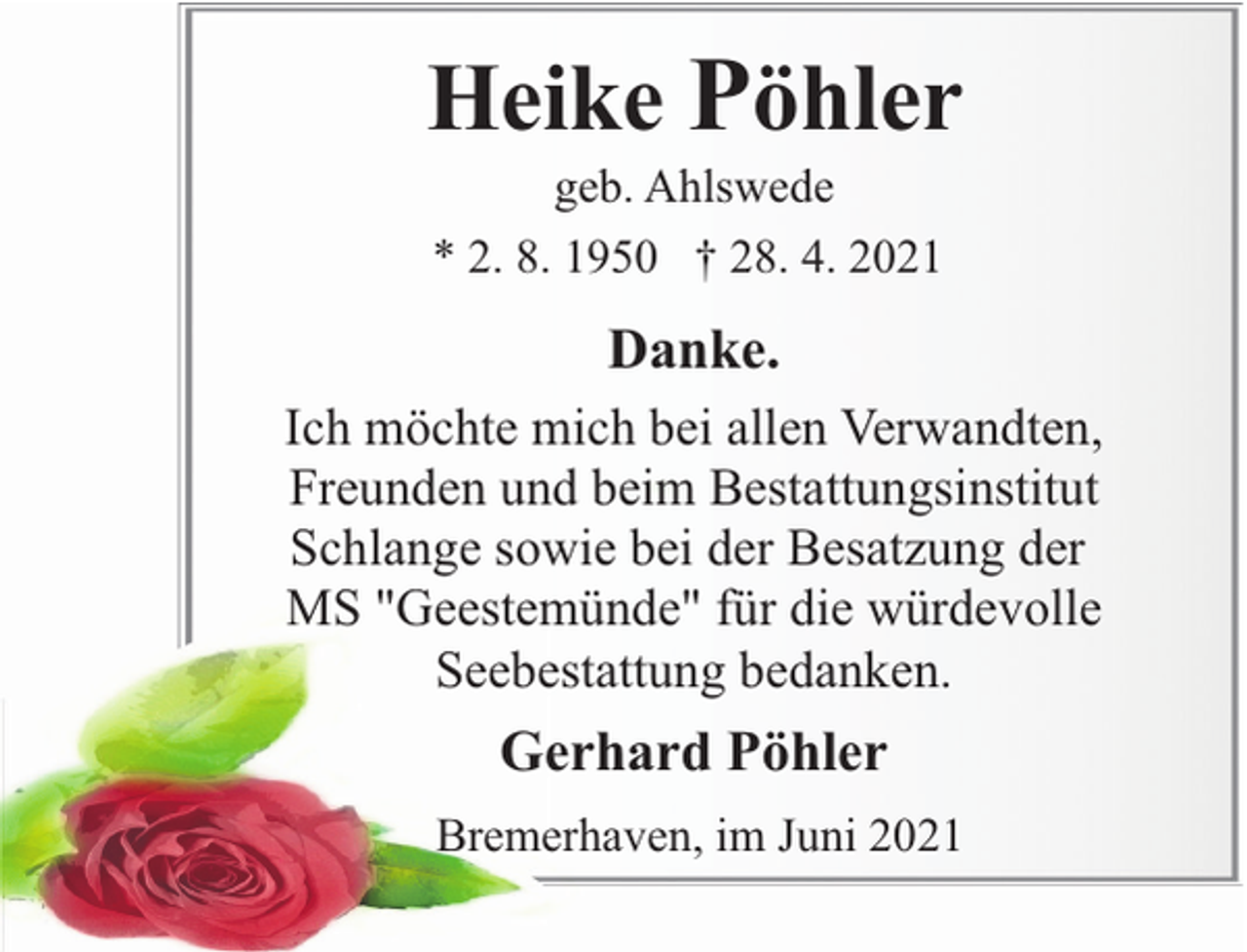 <p>Heike Pöhler<br />geb. Ahlswede<br />* 2. 8. 1950 † 28. 4. 2021</p><p>Danke.<br />Ich möchte mich bei allen Verwandten,<br />Freunden und beim Bestattungsinstitut<br />Schlange sowie bei der Besatzung der<br />MS "Geestemünde" für die würdevolle<br />Seebestattung bedanken.</p><p>Gerhard Pöhler<br />Bremerhaven, im Juni 2021</p>