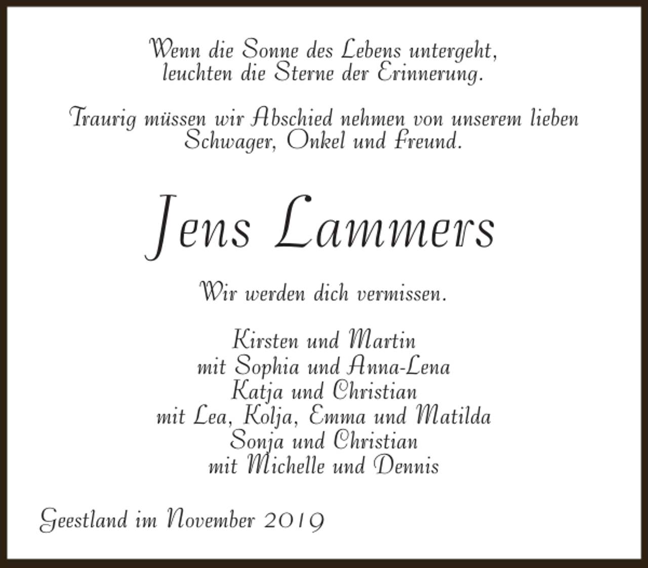 <p>Wenn die Sonne des Lebens untergeht,<br />leuchten die Sterne der Erinnerung.<br />Traurig müssen wir Abschied nehmen von unserem lieben<br />Schwager, Onkel und Freund.</p><p>Jens Lammers<br />Wir werden dich vermissen.<br />Kirsten und Martin<br />mit Sophia und Anna-Lena<br />Katja und Christian<br />mit Lea, Kolja, Emma und Matilda<br />Sonja und Christian<br />mit Michelle und Dennis<br />Geestland im November 2019</p>