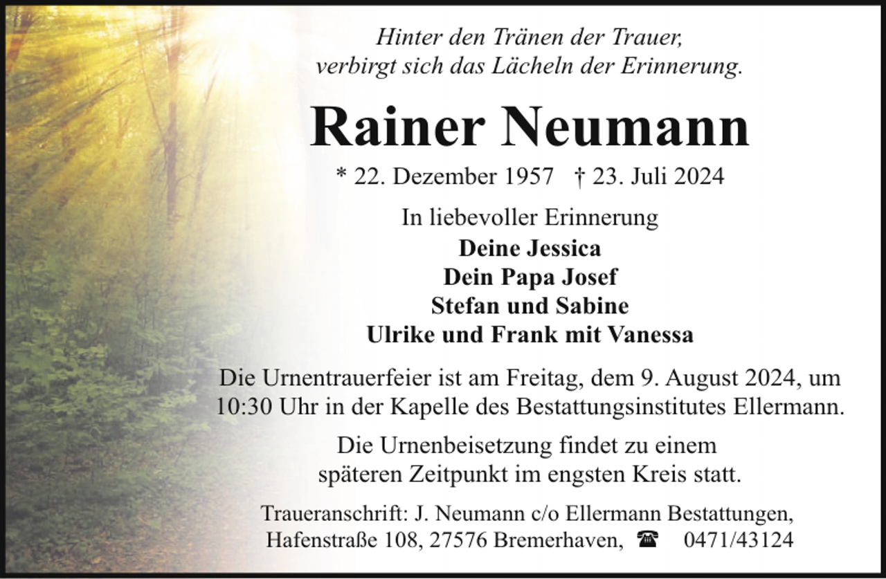 <p>Hinter den Tränen der Trauer,<br />verbirgt sich das Lächeln der Erinnerung.</p><p>Rainer Neumann<br />* 22. Dezember 1957 † 23. Juli 2024<br />In liebevoller Erinnerung<br />Deine Jessica<br />Dein Papa Josef<br />Stefan und Sabine<br />Ulrike und Frank mit Vanessa<br />Die Urnentrauerfeier ist am Freitag, dem 9. August 2024, um<br />10:30 Uhr in der Kapelle des Bestattungsinstitutes Ellermann.<br />Die Urnenbeisetzung findet zu einem<br />späteren Zeitpunkt im engsten Kreis statt.<br />Traueranschrift: J. Neumann c/o Ellermann Bestattungen,<br />Hafenstraße 108, 27576 Bremerhaven, ( 0471/43124</p>