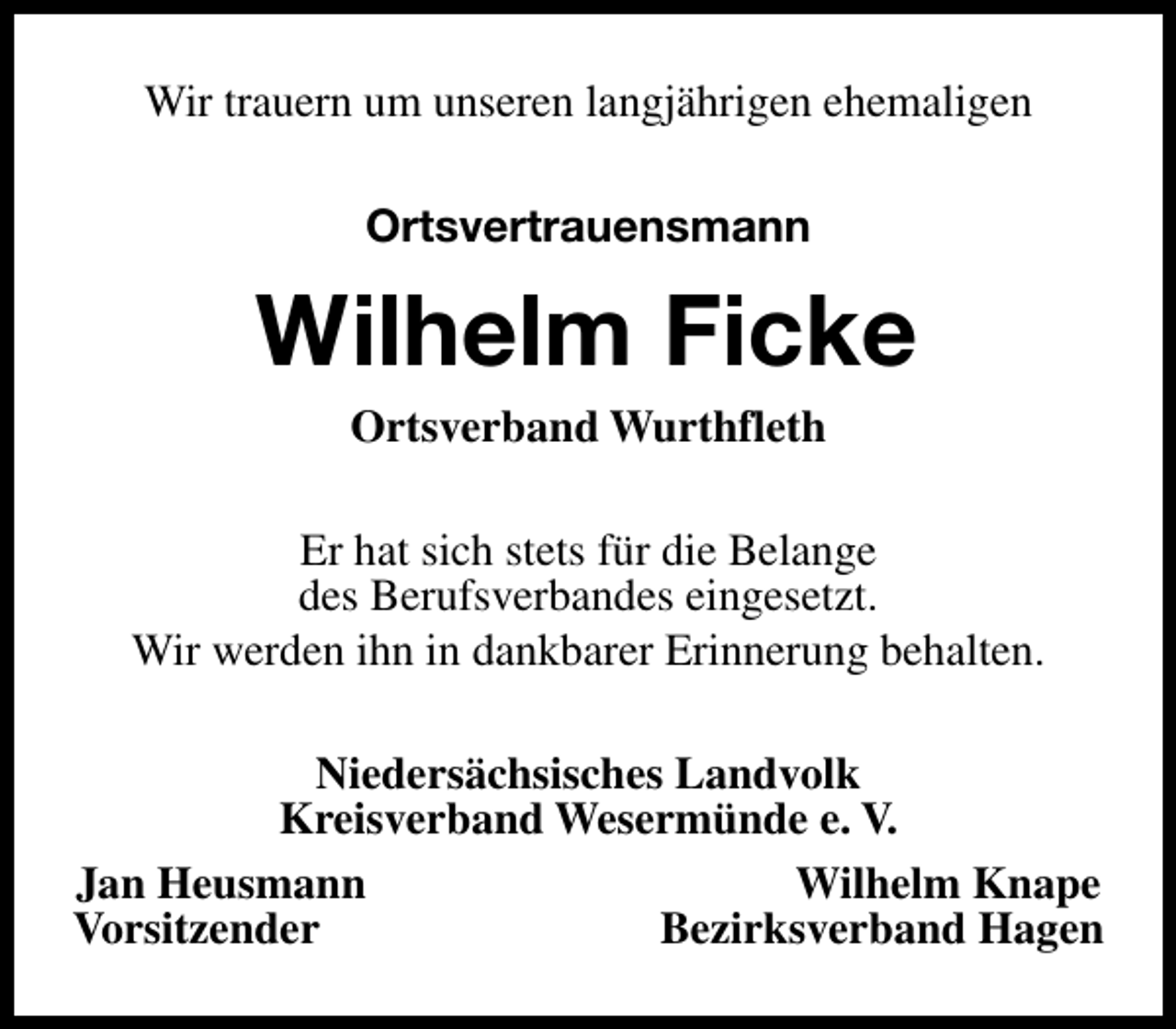 <p>Wir trauern um unseren langjährigen ehemaligen<br />Ortsvertrauensmann</p><p>Wilhelm Ficke<br />Ortsverband Wurthfleth</p><p>Er hat sich stets für die Belange<br />des Berufsverbandes eingesetzt.<br />Wir werden ihn in dankbarer Erinnerung behalten.<br />Niedersächsisches Landvolk<br />Kreisverband Wesermünde e. V.<br />Jan Heusmann<br />Wilhelm Knape<br />Vorsitzender<br />Bezirksverband Hagen</p>