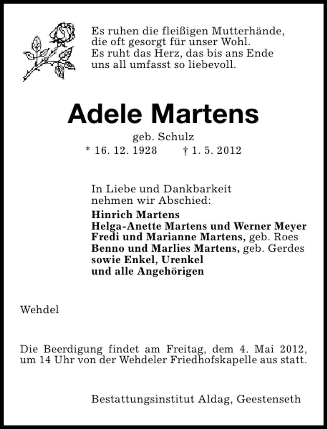 <p>Es ruhen die fleißigen Mutterhände,<br />die oft gesorgt für unser Wohl.<br />Es ruht das Herz, das bis ans Ende<br />uns all umfasst so liebevoll.</p><p>Adele Martens<br />geb. Schulz<br />* 16. 12. 1928<br />† 1. 5. 2012</p><p>In Liebe und Dankbarkeit<br />nehmen wir Abschied:<br />Hinrich Martens<br />Helga-Anette Martens und Werner Meyer<br />Fredi und Marianne Martens, geb. Roes<br />Benno und Marlies Martens, geb. Gerdes<br />sowie Enkel, Urenkel<br />und alle Angehörigen<br />Wehdel<br />Die Beerdigung findet am Freitag, dem 4. Mai 2012,<br />um 14 Uhr von der Wehdeler Friedhofskapelle aus statt.<br />Bestattungsinstitut Aldag, Geestenseth</p>