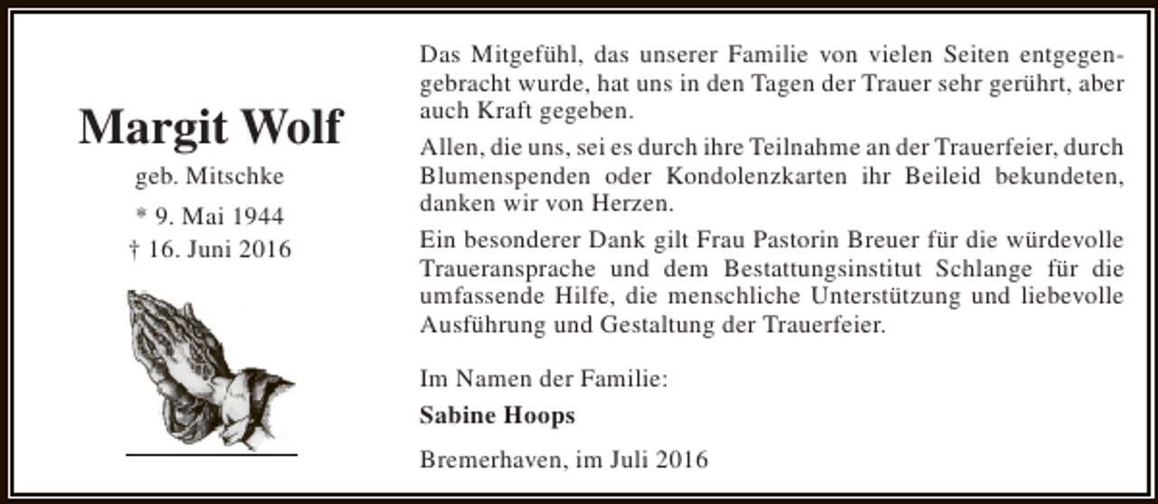 <p>Margit Wolf<br />geb. Mitschke</p><p>* 9. Mai 1944<br />† 16. Juni 2016</p><p>Das Mitgefühl, das unserer Familie von vielen Seiten entgegengebracht wurde, hat uns in den Tagen der Trauer sehr gerührt, aber<br />auch Kraft gegeben.<br />Allen, die uns, sei es durch ihre Teilnahme an der Trauerfeier, durch<br />Blumenspenden oder Kondolenzkarten ihr Beileid bekundeten,<br />danken wir von Herzen.<br />Ein besonderer Dank gilt Frau Pastorin Breuer für die würdevolle<br />Traueransprache und dem Bestattungsinstitut Schlange für die<br />umfassende Hilfe, die menschliche Unterstützung und liebevolle<br />Ausführung und Gestaltung der Trauerfeier.<br />Im Namen der Familie:<br />Sabine Hoops<br />Bremerhaven, im Juli 2016</p>