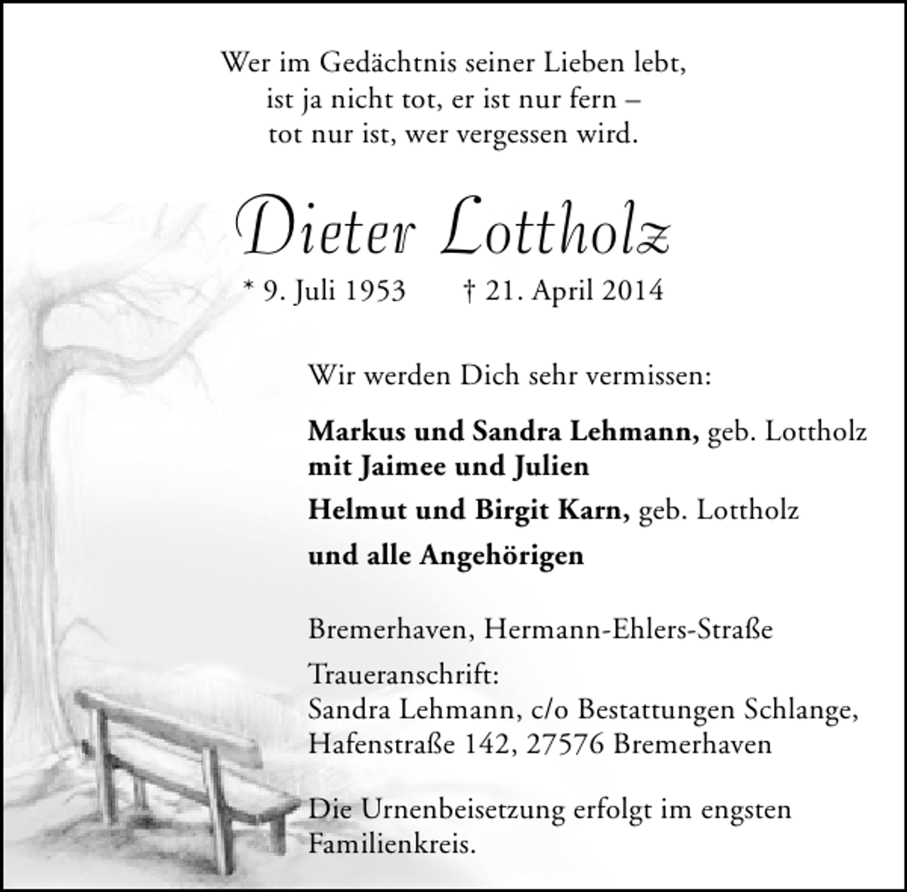<p>Wer im Gedächtnis seiner Lieben lebt,<br />ist ja nicht tot, er ist nur fern –<br />tot nur ist, wer vergessen wird.</p><p>Dieter Lottholz<br />* 9. Juli 1953</p><p>† 21. April 2014</p><p>Wir werden Dich sehr vermissen:<br />Markus und Sandra Lehmann, geb. Lottholz<br />mit Jaimee und Julien<br />Helmut und Birgit Karn, geb. Lottholz<br />und alle Angehörigen<br />Bremerhaven, Hermann-Ehlers-Straße<br />Traueranschrift:<br />Sandra Lehmann, c/o Bestattungen Schlange,<br />Hafenstraße 142, 27576 Bremerhaven<br />Die Urnenbeisetzung erfolgt im engsten<br />Familienkreis.</p>