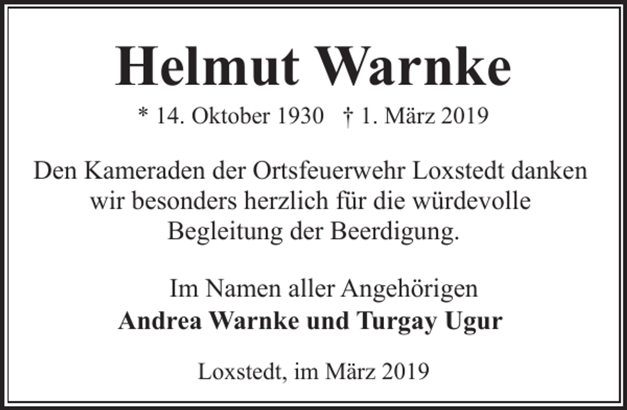 <p>Helmut Warnke<br />* 14. Oktober 1930 † 1. März 2019</p><p>Den Kameraden der Ortsfeuerwehr Loxstedt danken<br />wir besonders herzlich für die würdevolle<br />Begleitung der Beerdigung.<br />Im Namen aller Angehörigen<br />Andrea Warnke und Turgay Ugur<br />Loxstedt, im März 2019</p>