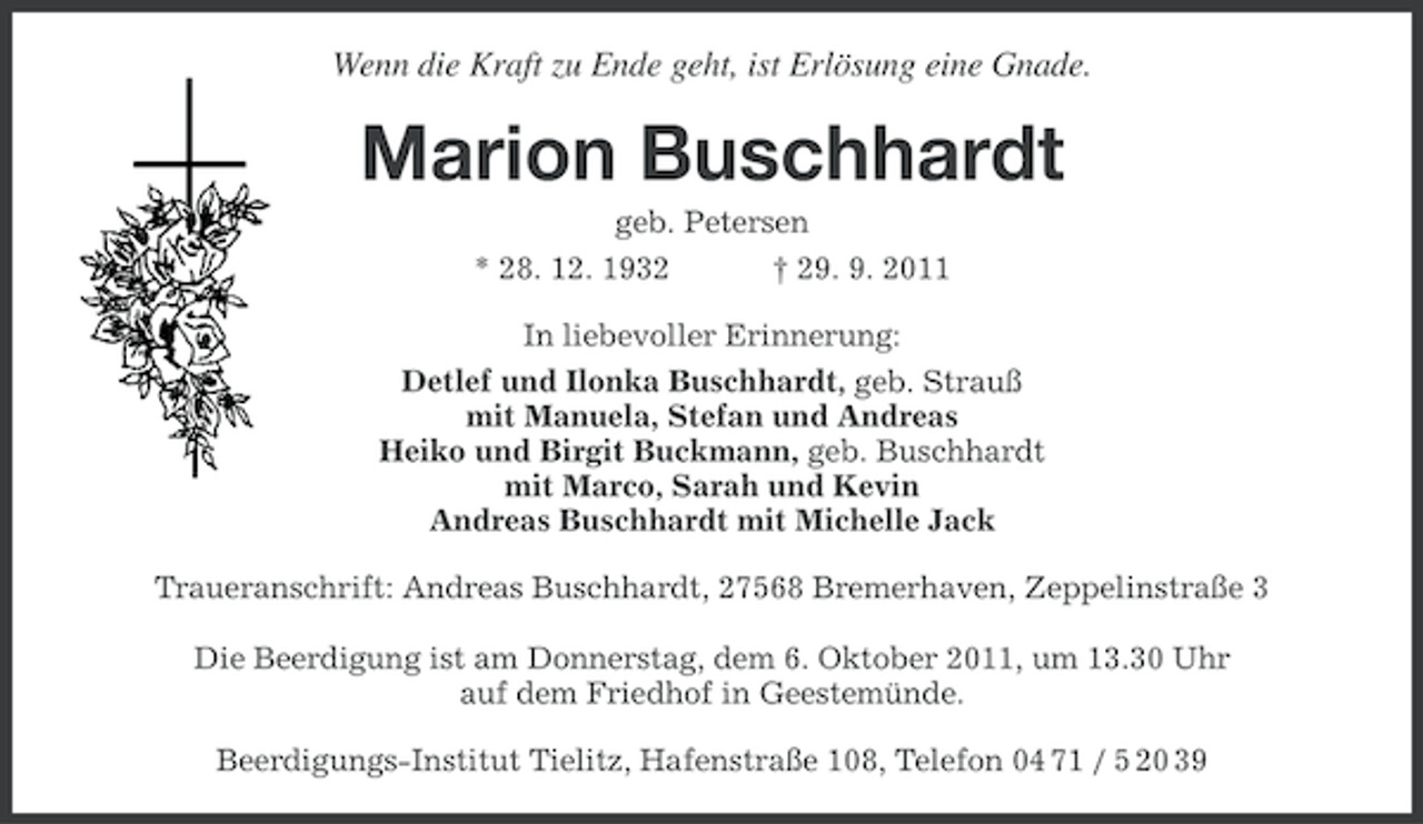 <p>Wenn die Kraft zu Ende geht, ist Erlösung eine Gnade.</p><p>Marion Buschhardt<br />geb. Petersen<br />* 28. 12. 1932</p><p>† 29. 9. 2011</p><p>In liebevoller Erinnerung:<br />Detlef und Ilonka Buschhardt, geb. Strauß<br />mit Manuela, Stefan und Andreas<br />Heiko und Birgit Buckmann, geb. Buschhardt<br />mit Marco, Sarah und Kevin<br />Andreas Buschhardt mit Michelle Jack<br />Traueranschrift: Andreas Buschhardt, 27568 Bremerhaven, Zeppelinstraße 3<br />Die Beerdigung ist am Donnerstag, dem 6. Oktober 2011, um 13.30 Uhr<br />auf dem Friedhof in Geestemünde.<br />Beerdigungs-Institut Tielitz, Hafenstraße 108, Telefon 04 71 / 5 20 39</p>