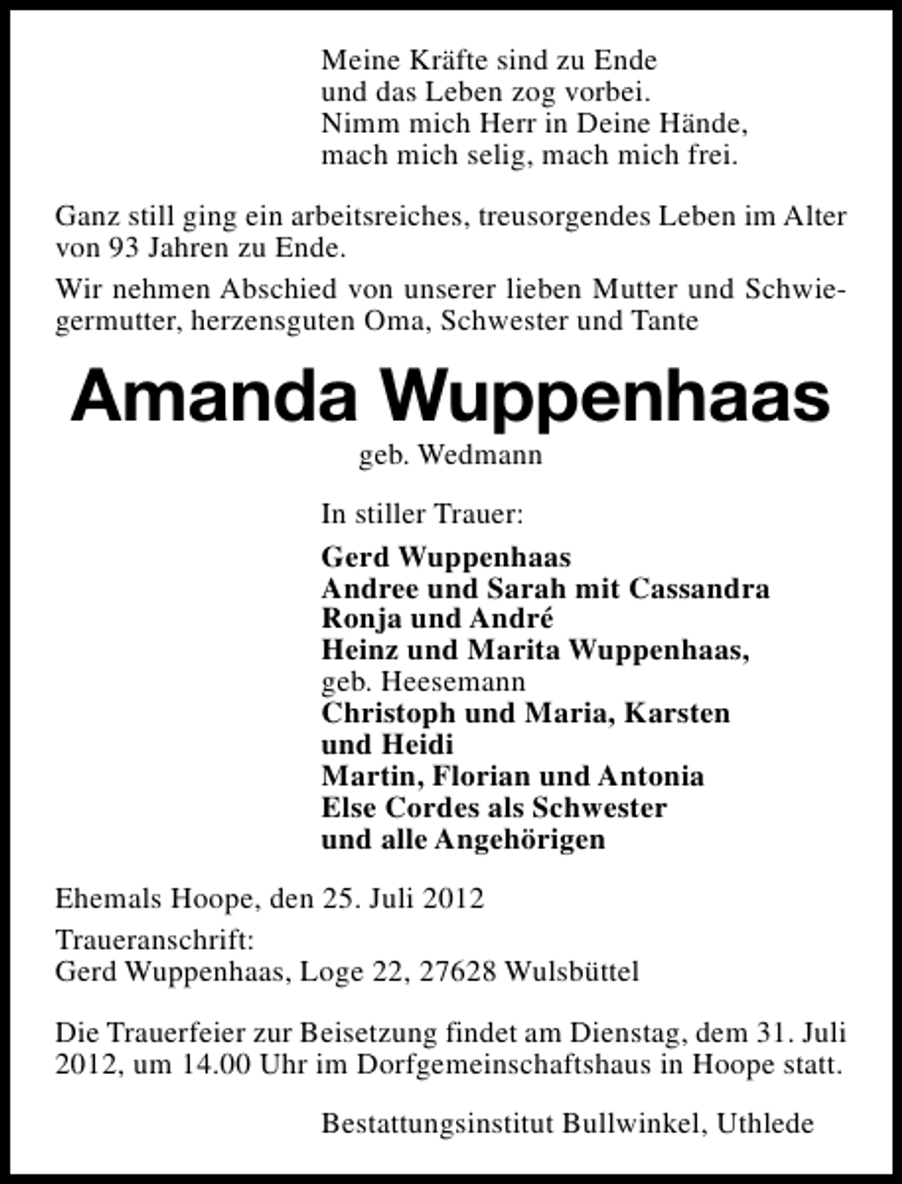 <p>Meine Kräfte sind zu Ende<br />und das Leben zog vorbei.<br />Nimm mich Herr in Deine Hände,<br />mach mich selig, mach mich frei.<br />Ganz still ging ein arbeitsreiches, treusorgendes Leben im Alter<br />von 93 Jahren zu Ende.<br />Wir nehmen Abschied von unserer lieben Mutter und Schwiegermutter, herzensguten Oma, Schwester und Tante</p><p>Amanda Wuppenhaas<br />geb. Wedmann</p><p>In stiller Trauer:<br />Gerd Wuppenhaas<br />Andree und Sarah mit Cassandra<br />Ronja und André<br />Heinz und Marita Wuppenhaas,<br />geb. Heesemann<br />Christoph und Maria, Karsten<br />und Heidi<br />Martin, Florian und Antonia<br />Else Cordes als Schwester<br />und alle Angehörigen<br />Ehemals Hoope, den 25. Juli 2012<br />Traueranschrift:<br />Gerd Wuppenhaas, Loge 22, 27628 Wulsbüttel<br />Die Trauerfeier zur Beisetzung findet am Dienstag, dem 31. Juli<br />2012, um 14.00 Uhr im Dorfgemeinschaftshaus in Hoope statt.<br />Bestattungsinstitut Bullwinkel, Uthlede</p>