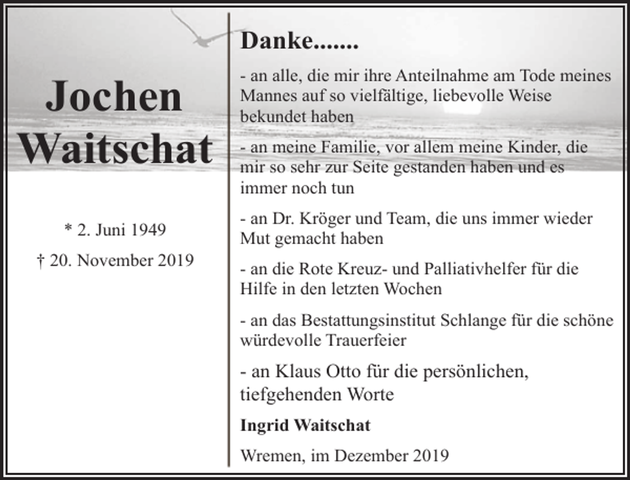 <p>Danke.......</p><p>Jochen<br />Waitschat<br />* 2. Juni 1949<br />† 20. November 2019</p><p>- an alle, die mir ihre Anteilnahme am Tode meines<br />Mannes auf so vielfältige, liebevolle Weise<br />bekundet haben<br />- an meine Familie, vor allem meine Kinder, die<br />mir so sehr zur Seite gestanden haben und es<br />immer noch tun<br />- an Dr. Kröger und Team, die uns immer wieder<br />Mut gemacht haben<br />- an die Rote Kreuz- und Palliativhelfer für die<br />Hilfe in den letzten Wochen<br />- an das Bestattungsinstitut Schlange für die schöne<br />würdevolle Trauerfeier</p><p>- an Klaus Otto für die persönlichen,<br />tiefgehenden Worte<br />Ingrid Waitschat<br />Wremen, im Dezember 2019</p>