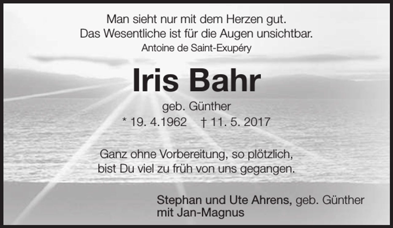 <p>Man sieht nur mit dem Herzen gut.<br />Das Wesentliche ist für die Augen unsichtbar.<br />Antoine de Saint-Exupéry</p><p>Iris Bahr</p><p>geb. Günther<br />* 19. 4.1962 † 11. 5. 2017<br />Ganz ohne Vorbereitung, so plötzlich,<br />bist Du viel zu früh von uns gegangen.<br />Stephan und Ute Ahrens, geb. Günther<br />mit Jan-Magnus</p>