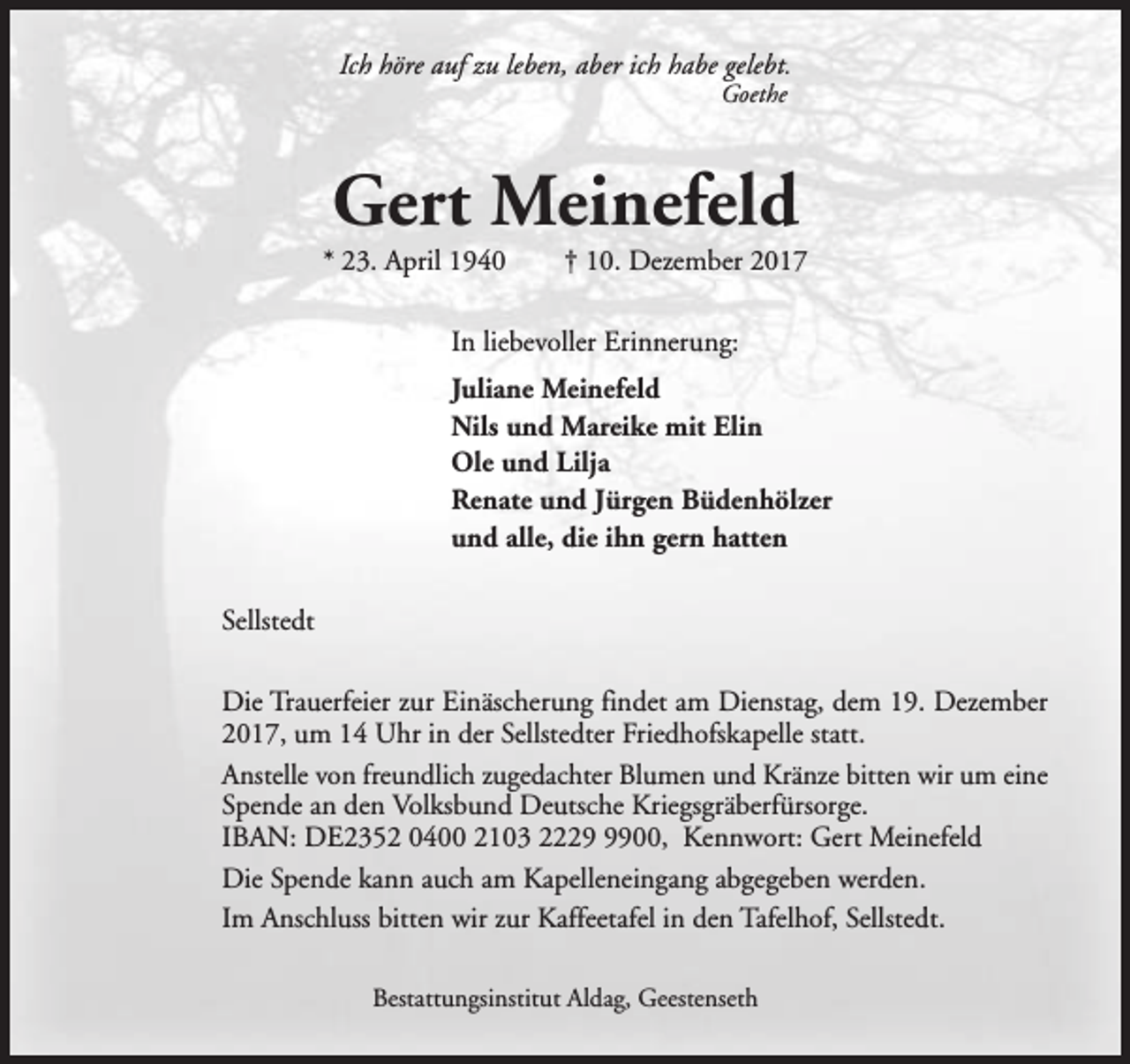 <p>Ich höre auf zu leben, aber ich habe gelebt.<br />Goethe</p><p>Gert Meinefeld</p><p>* 23. April 1940</p><p>† 10. Dezember 2017</p><p>In liebevoller Erinnerung:<br />Juliane Meinefeld<br />Nils und Mareike mit Elin<br />Ole und Lilja<br />Renate und Jürgen Büdenhölzer<br />und alle, die ihn gern hatten<br />Sellstedt<br />Die Trauerfeier zur Einäscherung findet am Dienstag, dem 19. Dezember<br />2017, um 14 Uhr in der Sellstedter Friedhofskapelle statt.<br />Anstelle von freundlich zugedachter Blumen und Kränze bitten wir um eine<br />Spende an den Volksbund Deutsche Kriegsgräberfürsorge.<br />IBAN: DE2352 0400 2103 222900, Kennwort: Gert Meinefeld<br />Die Spende kann auch am Kapelleneingang abgegeben werden.<br />Im Anschluss bitten wir zur Kaffeetafel in den Tafelhof, Sellstedt.<br />Bestattungsinstitut Aldag, Geestenseth</p>