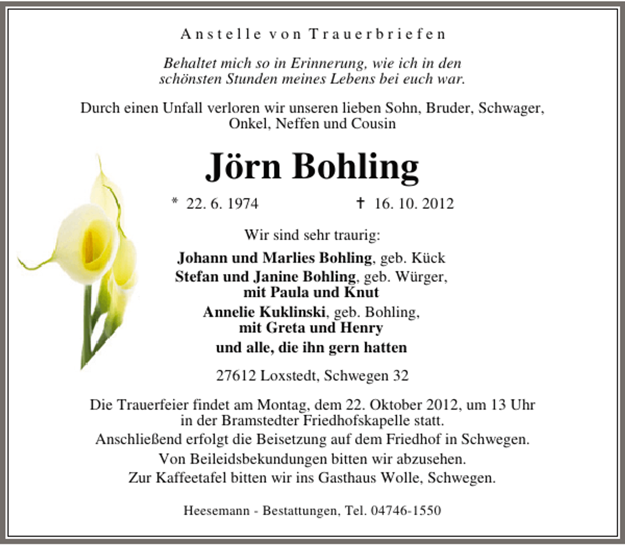 <p>Anstelle von Trauerbriefen<br />Behaltet mich so in Erinnerung, wie ich in den<br />schönsten Stunden meines Lebens bei euch war.<br />Durch einen Unfall verloren wir unseren lieben Sohn, Bruder, Schwager,<br />Onkel, Neffen und Cousin</p>
<p>Jörn Bohling<br />22. 6. 1974</p>
<p>16. 10. 2012</p>
<p>Wir sind sehr traurig:<br />Johann und Marlies Bohling, geb. Kück<br />Stefan und Janine Bohling, geb. Würger,<br />mit Paula und Knut<br />Annelie Kuklinski, geb. Bohling,<br />mit Greta und Henry<br />und alle, die ihn gern hatten<br />27612 Loxstedt, Schwegen 32<br />Die Trauerfeier findet am Montag, dem 22. Oktober 2012, um 13 Uhr<br />in der Bramstedter Friedhofskapelle statt.<br />Anschließend erfolgt die Beisetzung auf dem Friedhof in Schwegen.<br />Von Beileidsbekundungen bitten wir abzusehen.<br />Zur Kaffeetafel bitten wir ins Gasthaus Wolle, Schwegen.<br />Heesemann - Bestattungen, Tel. 04746-1550</p>