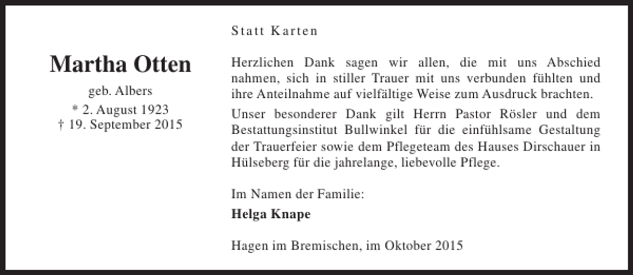<p>Statt Karten</p><p>Martha Otten<br />geb. Albers<br />* 2. August 1923<br />† 19. September 2015</p><p>Herzlichen Dank sagen wir allen, die mit uns Abschied<br />nahmen, sich in stiller Trauer mit uns verbunden fühlten und<br />ihre Anteilnahme auf vielfältige Weise zum Ausdruck brachten.<br />Unser besonderer Dank gilt Herrn Pastor Rösler und dem<br />Bestattungsinstitut Bullwinkel für die einfühlsame Gestaltung<br />der Trauerfeier sowie dem Pflegeteam des Hauses Dirschauer in<br />Hülseberg für die jahrelange, liebevolle Pflege.<br />Im Namen der Familie:<br />Helga Knape<br />Hagen im Bremischen, im Oktober 2015</p>