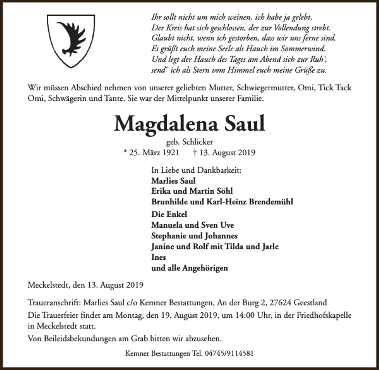 <p>Ihr sollt nicht um mich weinen, ich habe ja gelebt,<br />Der Kreis hat sich geschlossen, der zur Vollendung strebt.<br />Glaubt nicht, wenn ich gestorben, dass wir uns ferne sind.<br />Es grüßt euch meine Seele als Hauch im Sommerwind.<br />Und legt der Hauch des Tages am Abend sich zur Ruh‘,<br />send‘ ich als Stern vom Himmel euch meine Grüße zu.<br />Wir müssen Abschied nehmen von unserer geliebten Mutter, Schwiegermutter, Omi, Tick Tack<br />Omi, Schwägerin und Tante. Sie war der Mittelpunkt unserer Familie.</p><p>Magdalena Saul<br />geb. Schlicker<br />* 25. März 1921<br />† 13. August 2019</p><p>In Liebe und Dankbarkeit:<br />Marlies Saul<br />Erika und Martin Söhl<br />Brunhilde und Karl-Heinz Brendemühl<br />Die Enkel<br />Manuela und Sven Uve<br />Stephanie und Johannes<br />Janine und Rolf mit Tilda und Jarle<br />Ines<br />und alle Angehörigen<br />Meckelstedt, den 13. August 2019<br />Traueranschrift: Marlies Saul c/o Kemner Bestattungen, An der Burg 2, 27624 Geestland<br />Die Trauerfeier findet am Montag, den 19. August 2019, um 14:00 Uhr, in der Friedhofskapelle<br />in Meckelstedt statt.<br />Von Beileidsbekundungen am Grab bitten wir abzusehen.<br />Kemner Bestattungen Tel. 04745/9114581</p>