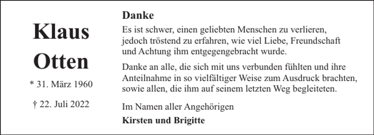 <p>Klaus<br />Otten<br />* 31. März 1960<br />† 22. Juli 2022</p><p>Danke<br />Es ist schwer, einen geliebten Menschen zu verlieren,<br />jedoch tröstend zu erfahren, wie viel Liebe, Freundschaft<br />und Achtung ihm entgegengebracht wurde.<br />Danke an alle, die sich mit uns verbunden fühlten und ihre<br />Anteilnahme in so vielfältiger Weise zum Ausdruck brachten,<br />sowie allen, die ihm auf seinem letzten Weg begleiteten.<br />Im Namen aller Angehörigen<br />Kirsten und Brigitte</p>