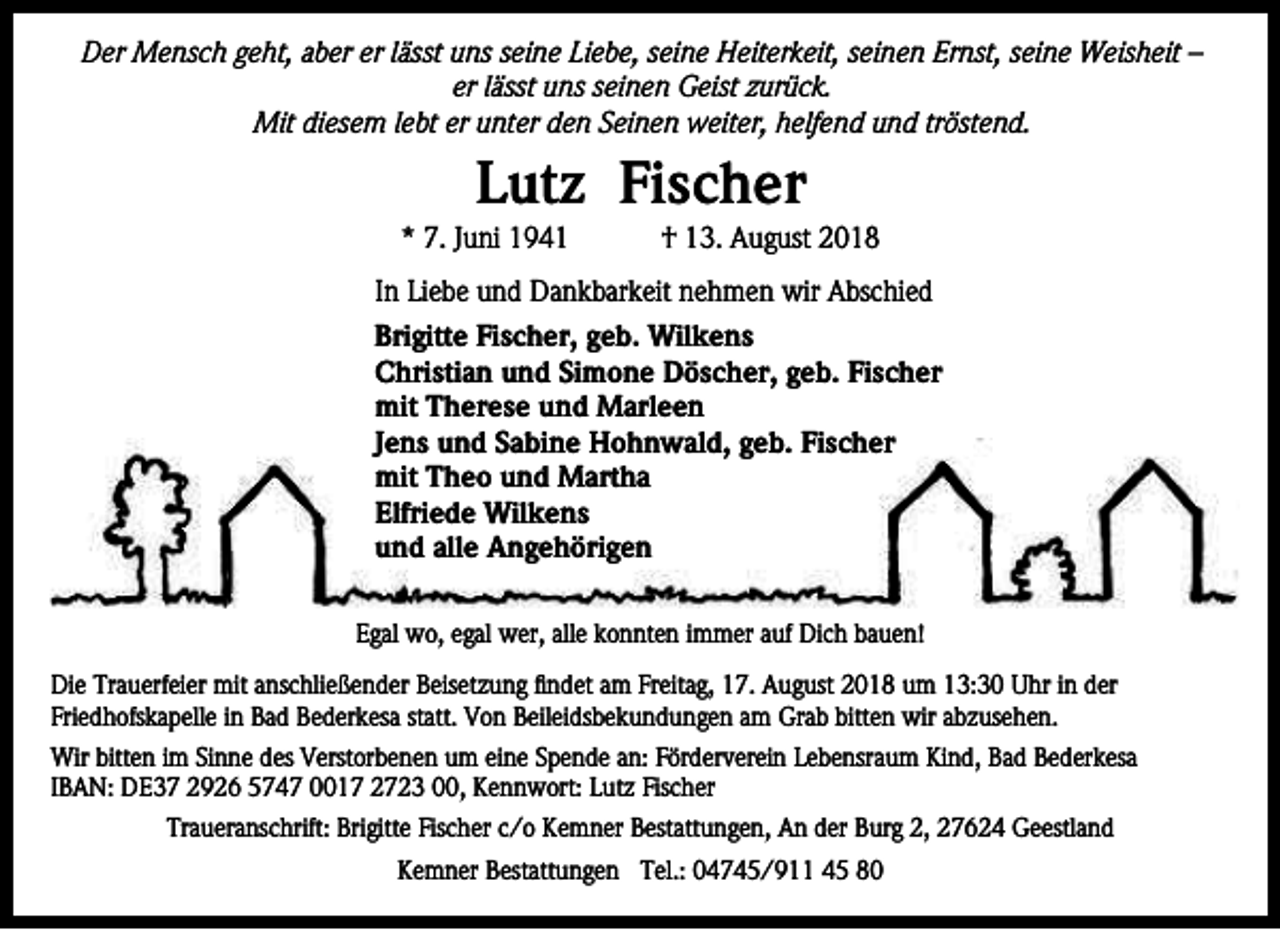 <p>Der Mensch geht, aber er lässt uns seine Liebe, seine Heiterkeit, seinen Ernst, seine Weisheit –<br />er lässt uns seinen Geist zurück.<br />Mit diesem lebt er unter den Seinen weiter, helfend und tröstend.</p><p>Lutz Fischer</p><p>* 7. Juni 1941</p><p>† 13. August 2018</p><p>In Liebe und Dankbarkeit nehmen wir Abschied<br />Brigitte Fischer, geb. Wilkens<br />Christian und Simone Döscher, geb. Fischer<br />mit Therese und Marleen<br />Jens und Sabine Hohnwald, geb. Fischer<br />mit Theo und Martha<br />Elfriede Wilkens<br />und alle Angehörigen<br />Egal wo, egal wer, alle konnten immer auf Dich bauen!<br />Die Trauerfeier mit anschließender Beisetzung findet am Freitag, 17. August 2018 um 13:30 Uhr in der<br />Friedhofskapelle in Bad Bederkesa statt. Von Beileidsbekundungen am Grab bitten wir abzusehen.<br />Wir bitten im Sinne des Verstorbenen um eine Spende an: Förderverein Lebensraum Kind, Bad Bederkesa<br />IBAN: DE37 2926 5747 0017 2723 00, Kennwort: Lutz Fischer<br />Traueranschrift: Brigitte Fischer c/o Kemner Bestattungen, An der Burg 2, 27624 Geestland<br />Kemner Bestattungen Tel.: 04745/911 45 80</p>