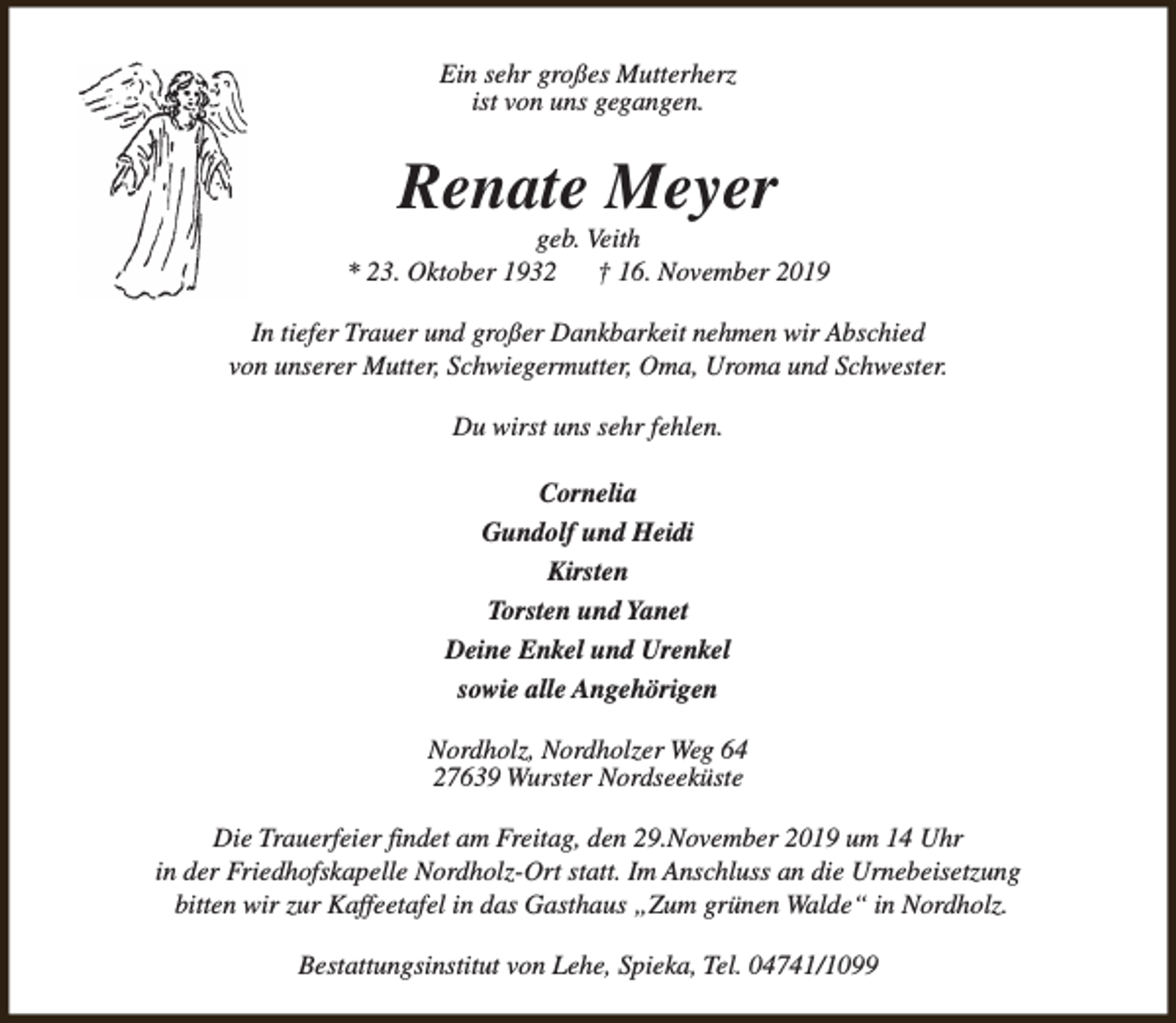 <p>Ein sehr großes Mutterherz<br />ist von uns gegangen.</p><p>Renate Meyer</p><p>geb. Veith<br />* 23. Oktober 1932<br />† 16. November 2019<br />In tiefer Trauer und großer Dankbarkeit nehmen wir Abschied<br />von unserer Mutter, Schwiegermutter, Oma, Uroma und Schwester.<br />Du wirst uns sehr fehlen.<br />Cornelia<br />Gundolf und Heidi<br />Kirsten<br />Torsten und Yanet<br />Deine Enkel und Urenkel<br />sowie alle Angehörigen<br />Nordholz, Nordholzer Weg 64<br />27639 Wurster Nordseeküste<br />Die Trauerfeier findet am Freitag, den 29.November 2019 um 14 Uhr<br />in der Friedhofskapelle Nordholz-Ort statt. Im Anschluss an die Urnebeisetzung<br />bitten wir zur Kaffeetafel in das Gasthaus „Zum grünen Walde“ in Nordholz.<br />Bestattungsinstitut von Lehe, Spieka, Tel. 04741/1099</p>