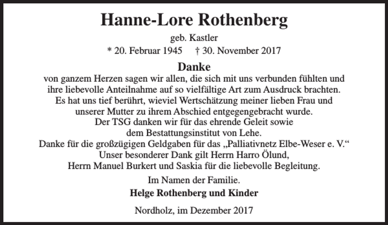 <p>Hanne-Lore Rothenberg<br />geb. Kastler<br />* 20. Februar 1945 † 30. November 2017</p><p>Danke</p><p>von ganzem Herzen sagen wir allen, die sich mit uns verbunden fühlten und<br />ihre liebevolle Anteilnahme auf so vielfältige Art zum Ausdruck brachten.<br />Es hat uns tief berührt, wieviel Wertschätzung meiner lieben Frau und<br />unserer Mutter zu ihrem Abschied entgegengebracht wurde.<br />Der TSG danken wir für das ehrende Geleit sowie<br />dem Bestattungsinstitut von Lehe.<br />Danke für die großzügigen Geldgaben für das „Palliativnetz Elbe-Weser e. V.“<br />Unser besonderer Dank gilt Herrn Harro Ölund,<br />Herrn Manuel Burkert und Saskia für die liebevolle Begleitung.<br />Im Namen der Familie.<br />Helge Rothenberg und Kinder<br />Nordholz, im Dezember 2017</p>