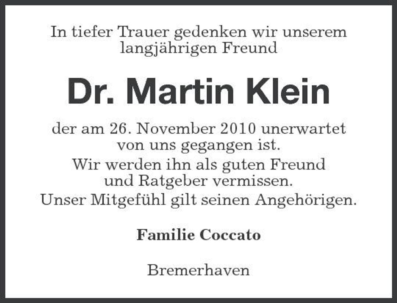 <p>In tiefer Trauer gedenken wir unserem langjährigen Freund</p><p>Dr. Martin Klein<br />der am 26. November 2010 unerwartet von uns gegangen ist. Wir werden ihn als guten Freund und Ratgeber vermissen. Unser Mitgefühl gilt seinen Angehörigen. Familie Coccato Bremerhaven</p>