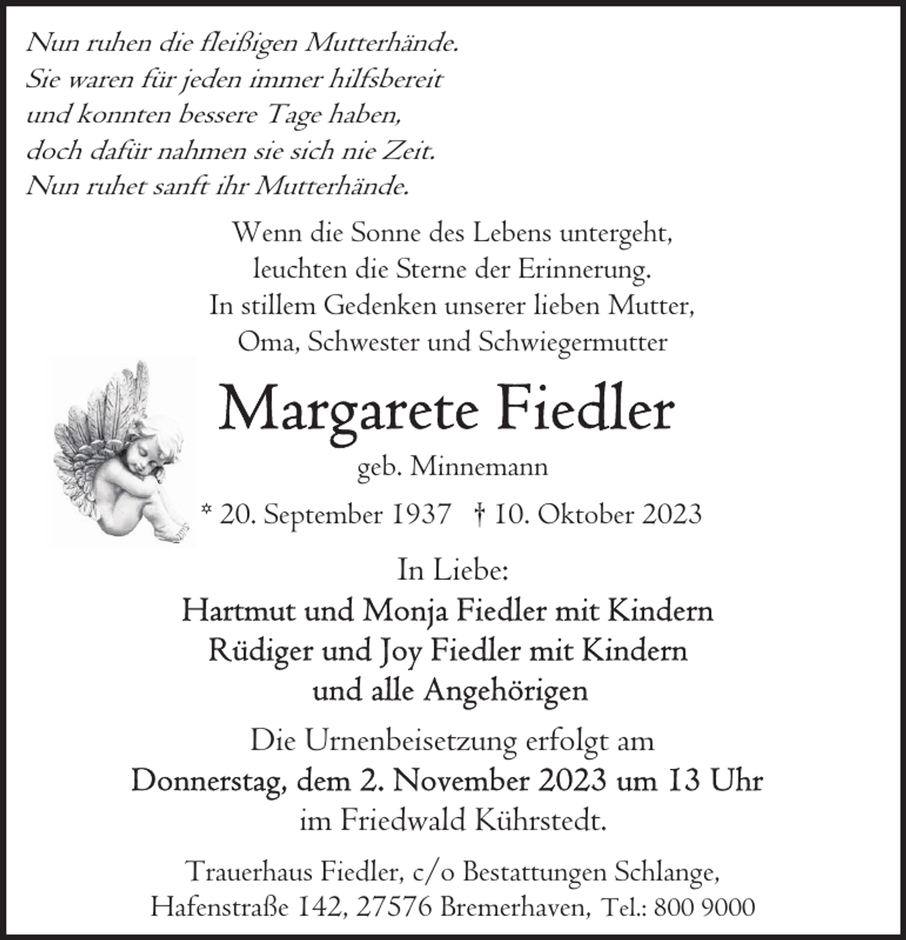 <p>Nun ruhen die fleißigen Mutterhände.<br />Sie waren für jeden immer hilfsbereit<br />und konnten bessere Tage haben,<br />doch dafür nahmen sie sich nie Zeit.<br />Nun ruhet sanft ihr Mutterhände.<br />Wenn die Sonne des Lebens untergeht,<br />leuchten die Sterne der Erinnerung.<br />In stillem Gedenken unserer lieben Mutter,<br />Oma, Schwester und Schwiegermutter</p><p>geb. Minnemann<br />* 20. September 1937 † 10. Oktober 2023</p><p>In Liebe:</p><p>Die Urnenbeisetzung erfolgt am<br />im Friedwald Kührstedt.<br />Trauerhaus Fiedler, c/o Bestattungen Schlange,<br />Hafenstraße 142, 27576 Bremerhaven, Tel.: 800 9000</p>