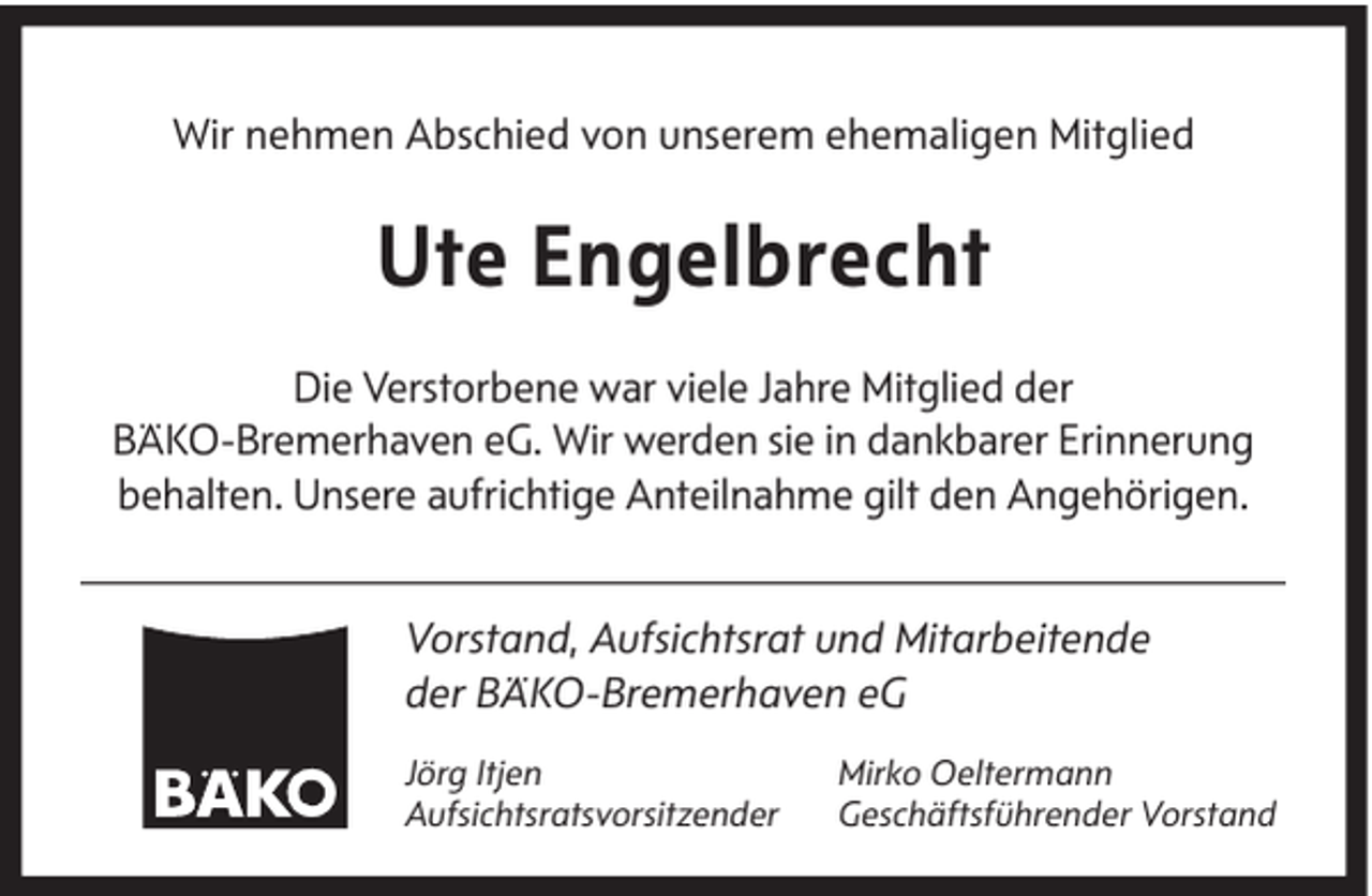 <p>Wir nehmen Abschied von unserem ehemaligen Mitglied</p><p>Ute Engelbrecht<br />Die Verstorbene war viele Jahre Mitglied der<br />BÄKO-Bremerhaven eG. Wir werden sie in dankbarer Erinnerung<br />behalten. Unsere aufrichtige Anteilnahme gilt den Angehörigen.<br />Vorstand, Aufsichtsrat und Mitarbeitende<br />der BÄKO-Bremerhaven eG<br />Jörg Itjen<br />Aufsichtsratsvorsitzender</p><p>Mirko Oeltermann<br />Geschäftsführender Vorstand</p>
