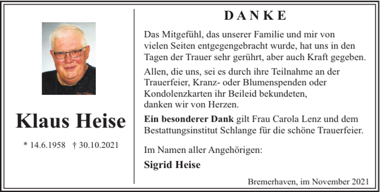 <p>DAN K E<br />Das Mitgefühl, das unserer Familie und mir von<br />vielen Seiten entgegengebracht wurde, hat uns in den<br />Tagen der Trauer sehr gerührt, aber auch Kraft gegeben.</p><p>Klaus Heise<br />* 14.6.1958 † 30.10.2021</p><p>Allen, die uns, sei es durch ihre Teilnahme an der<br />Trauerfeier, Kranz- oder Blumenspenden oder<br />Kondolenzkarten ihr Beileid bekundeten,<br />danken wir von Herzen.<br />Ein besonderer Dank gilt Frau Carola Lenz und dem<br />Bestattungsinstitut Schlange für die schöne Trauerfeier.<br />Im Namen aller Angehörigen:</p><p>Sigrid Heise<br />Bremerhaven, im November 2021</p>