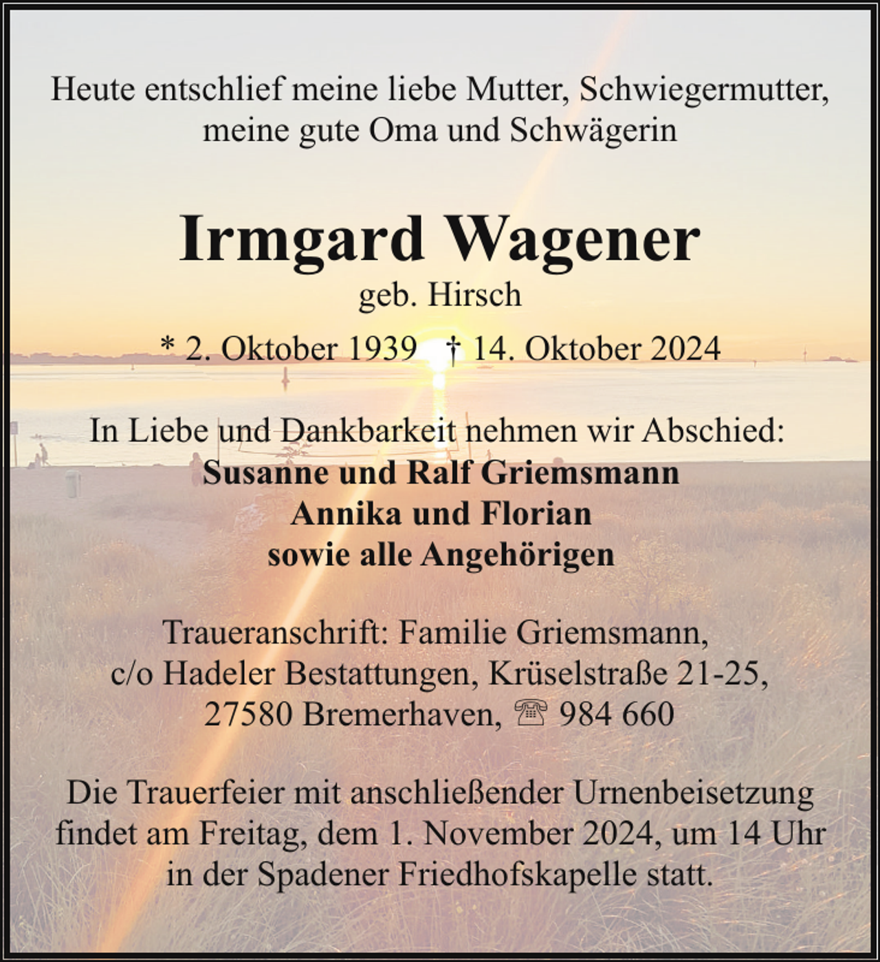 <p>Heute entschlief meine liebe Mutter, Schwiegermutter,<br />meine gute Oma und Schwägerin</p><p>Irmgard Wagener<br />geb. Hirsch</p><p>* 2. Oktober 1939 † 14. Oktober 2024<br />In Liebe und Dankbarkeit nehmen wir Abschied:<br />Susanne und Ralf Griemsmann<br />Annika und Florian<br />sowie alle Angehörigen<br />Traueranschrift: Familie Griemsmann,<br />c/o Hadeler Bestattungen, Krüselstraße 21-25,<br />27580 Bremerhaven, ' 984 660<br />Die Trauerfeier mit anschließender Urnenbeisetzung<br />findet am Freitag, dem 1. November 2024, um 14 Uhr<br />in der Spadener Friedhofskapelle statt.</p>