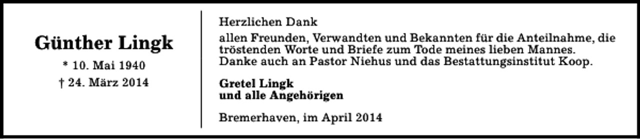 <p>Günther Lingk<br />* 10. Mai 1940<br />† 24. März 2014</p><p>Herzlichen Dank<br />allen Freunden, Verwandten und Bekannten für die Anteilnahme, die<br />tröstenden Worte und Briefe zum Tode meines lieben Mannes.<br />Danke auch an Pastor Niehus und das Bestattungsinstitut Koop.<br />Gretel Lingk<br />und alle Angehörigen<br />Bremerhaven, im April 2014</p>