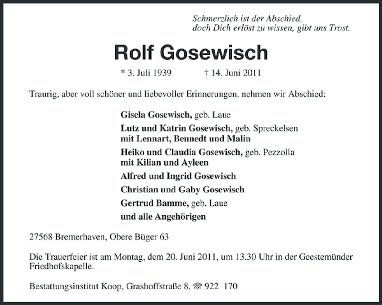 <p>Schmerzlich ist der Abschied, doch Dich erlöst zu wissen, gibt uns Trost.</p>
<p>Rolf Gosewisch<br />* 3. Juli 1939</p>
<p>† 14. Juni 2011</p>
<p>Traurig, aber voll schöner und liebevoller Erinnerungen, nehmen wir Abschied: Gisela Gosewisch, geb. Laue Lutz und Katrin Gosewisch, geb. Spreckelsen mit Lennart, Bennedt und Malin Heiko und Claudia Gosewisch, geb. Pezzolla mit Kilian und Ayleen Alfred und Ingrid Gosewisch Christian und Gaby Gosewisch Gertrud Bamme, geb. Laue und alle Angehörigen 27568 Bremerhaven, Obere Büger 63 Die Trauerfeier ist am Montag, dem 20. Juni 2011, um 13.30 Uhr in der Geestemünder Friedhofskapelle. Bestattungsinstitut Koop, Grashoffstraße 8, 922 170</p>