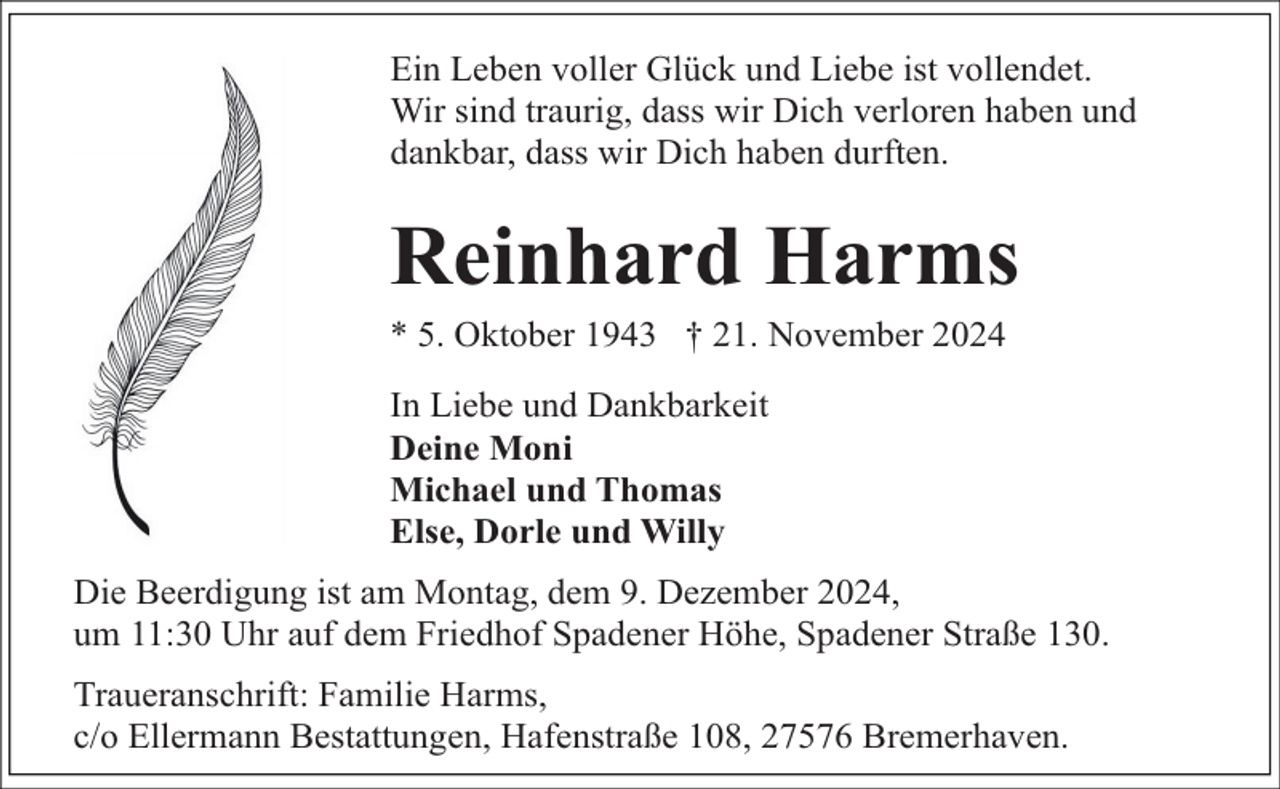 <p>Ein Leben voller Glück und Liebe ist vollendet.<br />Wir sind traurig, dass wir Dich verloren haben und<br />dankbar, dass wir Dich haben durften.</p><p>Reinhard Harms</p><p>* 5. Oktober 1943 † 21. November 2024<br />In Liebe und Dankbarkeit<br />Deine Moni<br />Michael und Thomas<br />Else, Dorle und Willy</p><p>Die Beerdigung ist am Montag, dem 9. Dezember 2024,<br />um 11:30 Uhr auf dem Friedhof Spadener Höhe, Spadener Straße 130.<br />Traueranschrift: Familie Harms,<br />c/o Ellermann Bestattungen, Hafenstraße 108, 27576 Bremerhaven.</p>