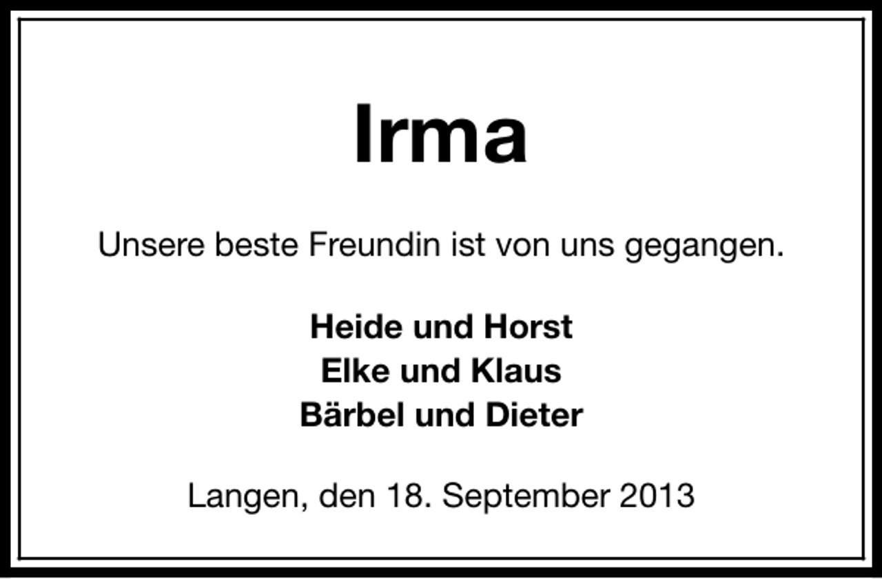<p>Irma<br />Unsere beste Freundin ist von uns gegangen.<br />Heide und Horst<br />Elke und Klaus<br />Bärbel und Dieter<br />Langen, den 18. September 2013</p>