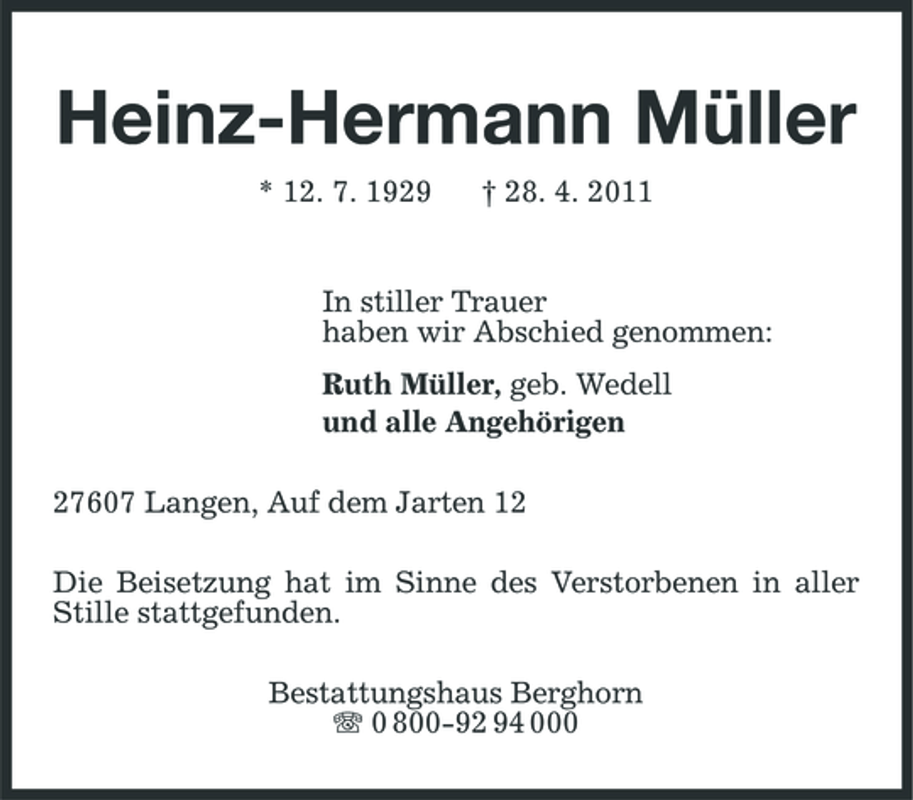 <p>Heinz-Hermann Müller<br />* 12. 7. 1929 † 28. 4. 2011 In stiller Trauer haben wir Abschied genommen: Ruth Müller, geb. Wedell und alle Angehörigen 27607 Langen, Auf dem Jarten 12 Die Beisetzung hat im Sinne des Verstorbenen in aller Stille stattgefunden. Bestattungshaus Berghorn 0 800-92 94 000</p>
