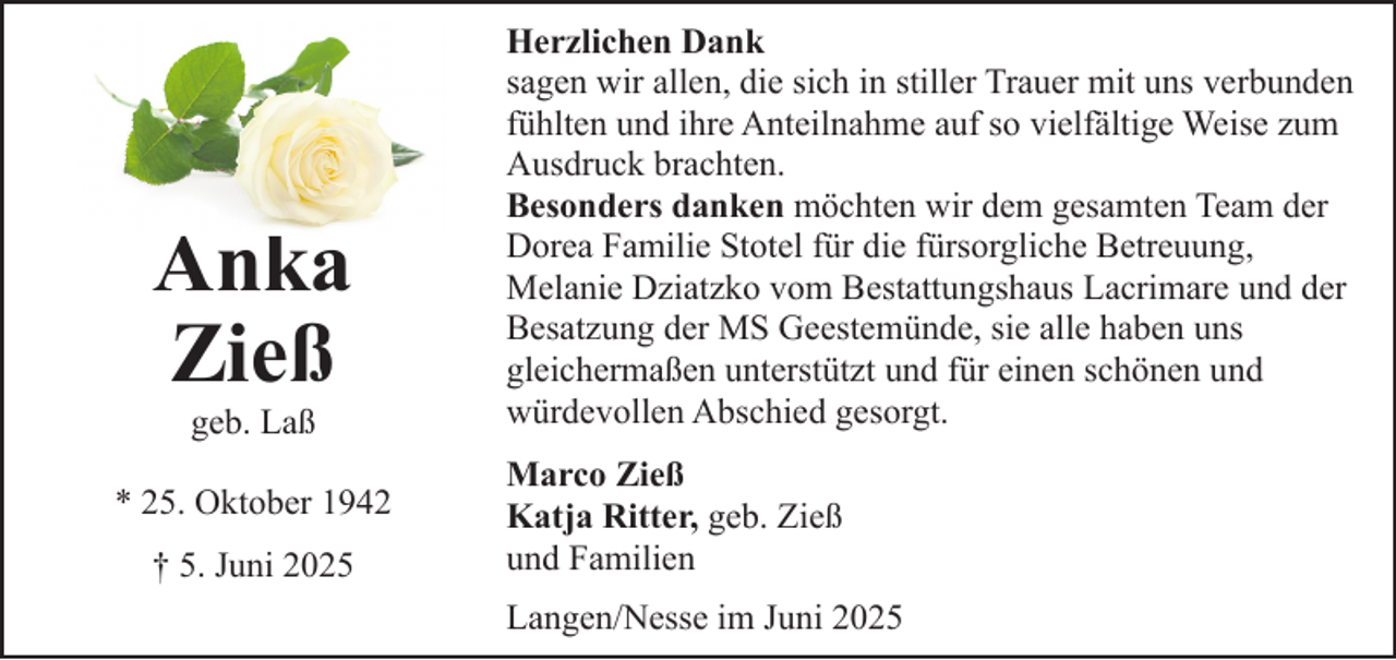 <p>Anka<br />Zieß<br />geb. Laß</p><p>* 25. Oktober 1942<br />† 5. Juni 2025</p><p>Herzlichen Dank<br />sagen wir allen, die sich in stiller Trauer mit uns verbunden<br />fühlten und ihre Anteilnahme auf so vielfältige Weise zum<br />Ausdruck brachten.<br />Besonders danken möchten wir dem gesamten Team der<br />Dorea Familie Stotel für die fürsorgliche Betreuung,<br />Melanie Dziatzko vom Bestattungshaus Lacrimare und der<br />Besatzung der MS Geestemünde, sie alle haben uns<br />gleichermaßen unterstützt und für einen schönen und<br />würdevollen Abschied gesorgt.<br />Marco Zieß<br />Katja Ritter, geb. Zieß<br />und Familien<br />Langen/Nesse im Juni 2025</p>