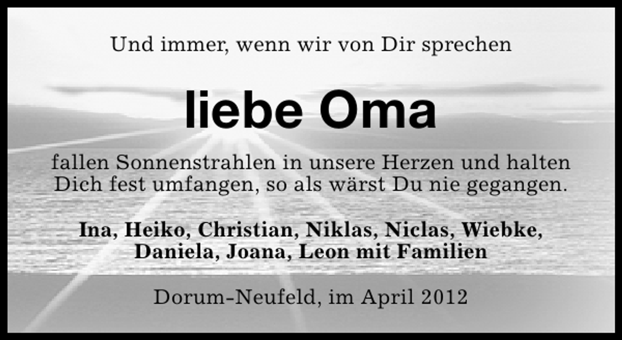 <p>Und immer, wenn wir von Dir sprechen</p><p>liebe Oma<br />fallen Sonnenstrahlen in unsere Herzen und halten<br />Dich fest umfangen, so als wärst Du nie gegangen.<br />Ina, Heiko, Christian, Niklas, Niclas, Wiebke,<br />Daniela, Joana, Leon mit Familien<br />Dorum-Neufeld, im April 2012</p>