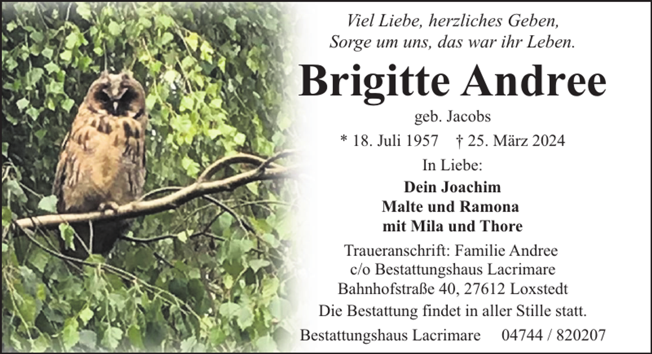 <p>Viel Liebe, herzliches Geben,<br />Sorge um uns, das war ihr Leben.</p><p>Brigitte Andree<br />geb. Jacobs<br />* 18. Juli 1957 † 25. März 2024<br />In Liebe:<br />Dein Joachim<br />Malte und Ramona<br />mit Mila und Thore<br />Traueranschrift: Familie Andree<br />c/o Bestattungshaus Lacrimare<br />Bahnhofstraße 40, 27612 Loxstedt<br />Die Bestattung findet in aller Stille statt.<br />Bestattungshaus Lacrimare 04744 / 820207</p>