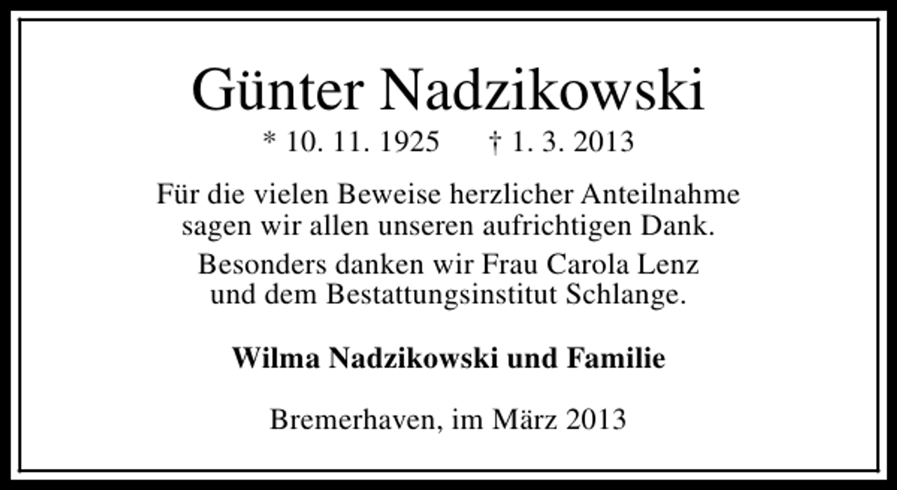 <p>Günter Nadzikowski<br />* 10. 11. 1925</p><p>† 1. 3. 2013</p><p>Für die vielen Beweise herzlicher Anteilnahme<br />sagen wir allen unseren aufrichtigen Dank.<br />Besonders danken wir Frau Carola Lenz<br />und dem Bestattungsinstitut Schlange.<br />Wilma Nadzikowski und Familie<br />Bremerhaven, im März 2013</p>
