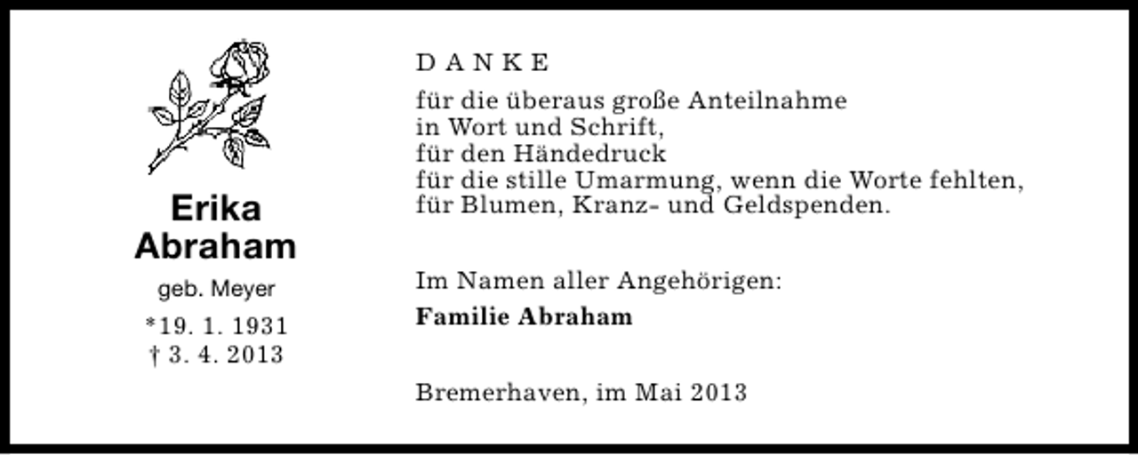 <p>Erika<br />Abraham<br />geb. Meyer</p><p>*19. 1. 1931<br />† 3. 4. 2013</p><p>DANKE<br />für die überaus große Anteilnahme<br />in Wort und Schrift,<br />für den Händedruck<br />für die stille Umarmung, wenn die Worte fehlten,<br />für Blumen, Kranz- und Geldspenden.<br />Im Namen aller Angehörigen:<br />Familie Abraham<br />Bremerhaven, im Mai 2013</p>