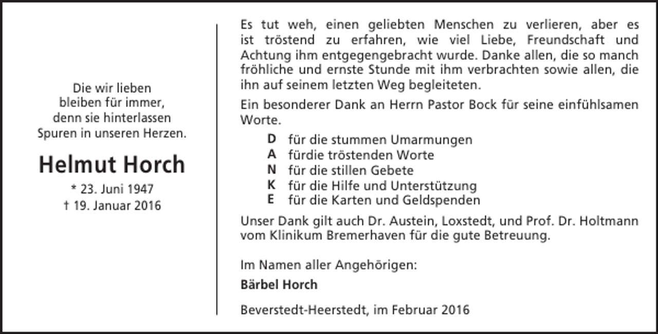 <p>Die wir lieben<br />bleiben für immer,<br />denn sie hinterlassen<br />Spuren in unseren Herzen.</p><p>Helmut Horch<br />* 23. Juni 1947<br />† 19. Januar 2016</p><p>Es tut weh, einen geliebten Menschen zu verlieren, aber es<br />ist tröstend zu erfahren, wie viel Liebe, Freundschaft und<br />Achtung ihm entgegengebracht wurde. Danke allen, die so manch<br />fröhliche und ernste Stunde mit ihm verbrachten sowie allen, die<br />ihn auf seinem letzten Weg begleiteten.<br />Ein besonderer Dank an Herrn Pastor Bock für seine einfühlsamen<br />Worte.<br />D für die stummen Umarmungen<br />A fürdie tröstenden Worte<br />N für die stillen Gebete<br />K für die Hilfe und Unterstützung<br />E für die Karten und Geldspenden<br />Unser Dank gilt auch Dr. Austein, Loxstedt, und Prof. Dr. Holtmann<br />vom Klinikum Bremerhaven für die gute Betreuung.<br />Im Namen aller Angehörigen:<br />Bärbel Horch<br />Beverstedt-Heerstedt, im Februar 2016</p>