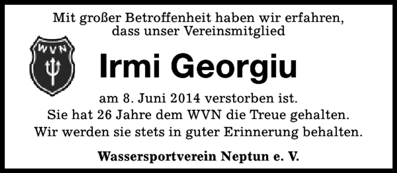 <p>Mit großer Betroffenheit haben wir erfahren,<br />dass unser Vereinsmitglied</p><p>Irmi Georgiu</p><p>am 8. Juni 2014 verstorben ist.<br />Sie hat 26 Jahre dem WVN die Treue gehalten.<br />Wir werden sie stets in guter Erinnerung behalten.<br />Wassersportverein Neptun e. V.</p>