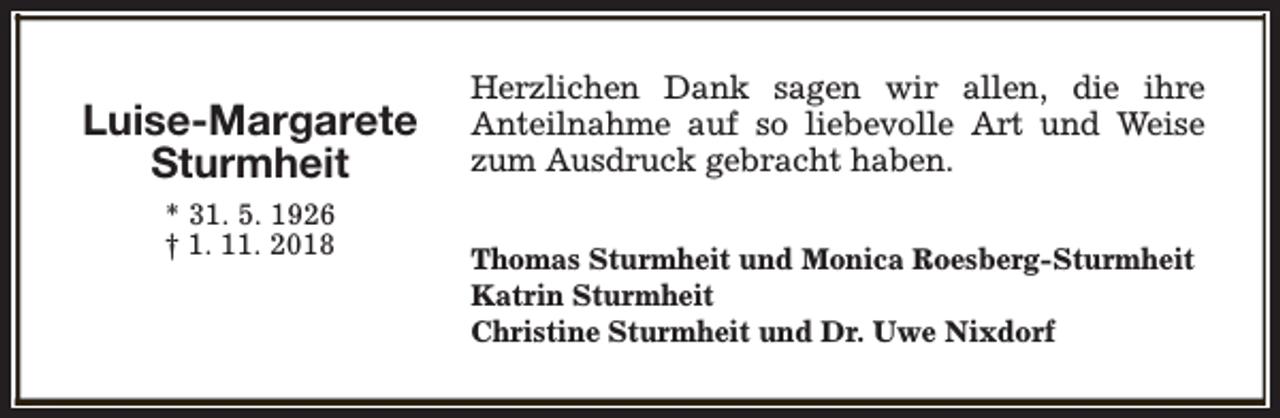 <p>Luise-Margarete<br />Sturmheit<br />* 31. 5. 1926<br />† 1. 11. 2018</p><p>Herzlichen Dank sagen wir allen, die ihre<br />Anteilnahme auf so liebevolle Art und Weise<br />zum Ausdruck gebracht haben.<br />Thomas Sturmheit und Monica Roesberg-Sturmheit<br />Katrin Sturmheit<br />Christine Sturmheit und Dr. Uwe Nixdorf</p>