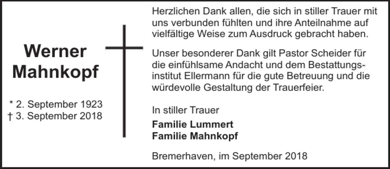 <p>Werner<br />Mahnkopf<br />* 2. September 1923<br />† 3. September 2018</p><p>Herzlichen Dank allen, die sich in stiller Trauer mit<br />uns verbunden fühlten und ihre Anteilnahme auf<br />vielfältige Weise zum Ausdruck gebracht haben.<br />Unser besonderer Dank gilt Pastor Scheider für<br />die einfühlsame Andacht und dem Bestattungsinstitut Ellermann für die gute Betreuung und die<br />würdevolle Gestaltung der Trauerfeier.<br />In stiller Trauer<br />Familie Lummert<br />Familie Mahnkopf<br />Bremerhaven, im September 2018</p>