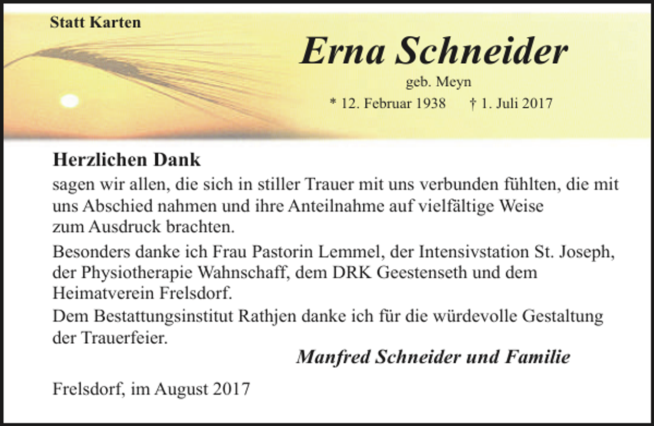 <p>Statt Karten</p><p>Erna Schneider<br />geb. Meyn<br />* 12. Februar 1938<br />† 1. Juli 2017</p><p>Herzlichen Dank<br />sagen wir allen, die sich in stiller Trauer mit uns verbunden fühlten, die mit<br />uns Abschied nahmen und ihre Anteilnahme auf vielfältige Weise<br />zum Ausdruck brachten.<br />Besonders danke ich Frau Pastorin Lemmel, der Intensivstation St. Joseph,<br />der Physiotherapie Wahnschaff, dem DRK Geestenseth und dem<br />Heimatverein Frelsdorf.<br />Dem Bestattungsinstitut Rathjen danke ich für die würdevolle Gestaltung<br />der Trauerfeier.</p><p>Manfred Schneider und Familie</p><p>Frelsdorf, im August 2017</p>