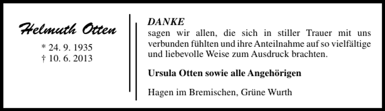 <p>Helmuth Otten<br />* 24. 9. 1935<br />† 10. 6. 2013</p><p>DANKE</p><p>sagen wir allen, die sich in stiller Trauer mit uns<br />verbunden fühlten und ihre Anteilnahme auf so vielfältige<br />und liebevolle Weise zum Ausdruck brachten.<br />Ursula Otten sowie alle Angehörigen<br />Hagen im Bremischen, Grüne Wurth</p>
