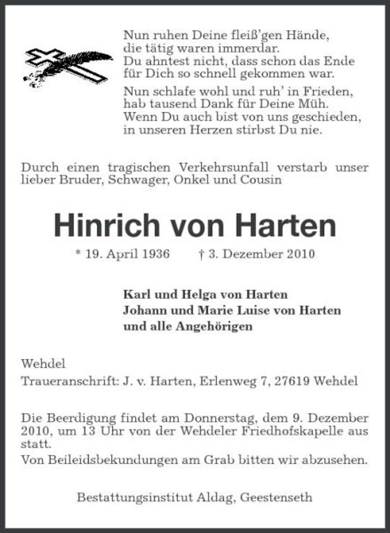 <p>Nun ruhen Deine fleiß’gen Hände, die tätig waren immerdar. Du ahntest nicht, dass schon das Ende für Dich so schnell gekommen war. Nun schlafe wohl und ruh’ in Frieden, hab tausend Dank für Deine Müh. Wenn Du auch bist von uns geschieden, in unseren Herzen stirbst Du nie. Durch einen tragischen Verkehrsunfall verstarb unser lieber Bruder, Schwager, Onkel und Cousin</p><p>Hinrich von Harten<br />* 19. April 1936 † 3. Dezember 2010 Karl und Helga von Harten Johann und Marie Luise von Harten und alle Angehörigen Wehdel Traueranschrift: J. v. Harten, Erlenweg 7, 27619 Wehdel Die Beerdigung findet am Donnerstag, dem 9. Dezember 2010, um 13 Uhr von der Wehdeler Friedhofskapelle aus statt. Von Beileidsbekundungen am Grab bitten wir abzusehen. Bestattungsinstitut Aldag, Geestenseth</p>