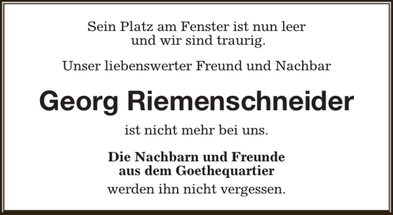 <p>Sein Platz am Fenster ist nun leer<br />und wir sind traurig.<br />Unser liebenswerter Freund und Nachbar</p><p>Georg Riemenschneider<br />ist nicht mehr bei uns.<br />Die Nachbarn und Freunde<br />aus dem Goethequartier<br />werden ihn nicht vergessen.</p>