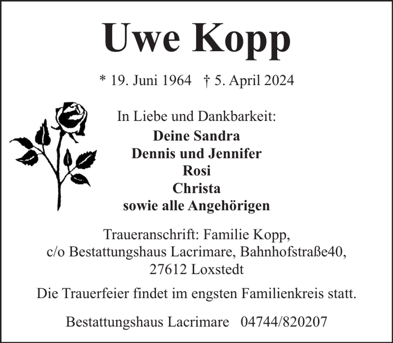 <p>Uwe Kopp<br />* 19. Juni 1964 † 5. April 2024<br />In Liebe und Dankbarkeit:<br />Deine Sandra<br />Dennis und Jennifer<br />Rosi<br />Christa<br />sowie alle Angehörigen<br />Traueranschrift: Familie Kopp,<br />c/o Bestattungshaus Lacrimare, Bahnhofstraße40,<br />27612 Loxstedt<br />Die Trauerfeier findet im engsten Familienkreis statt.<br />Bestattungshaus Lacrimare 04744/820207</p>