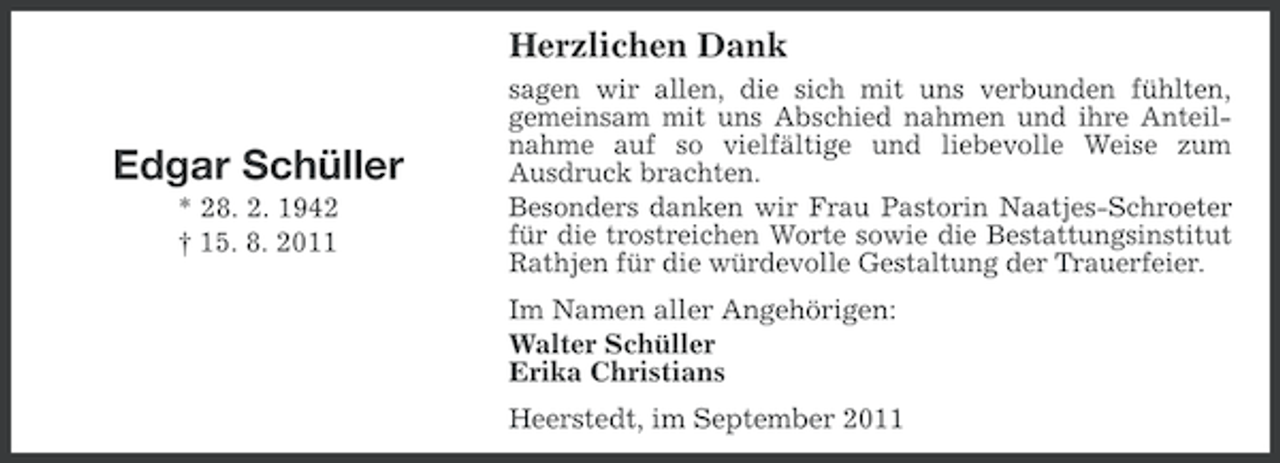 <p>Herzlichen Dank</p><p>Edgar Schüller<br />* 28. 2. 1942<br />† 15. 8. 2011</p><p>sagen wir allen, die sich mit uns verbunden fühlten,<br />gemeinsam mit uns Abschied nahmen und ihre Anteilnahme auf so vielfältige und liebevolle Weise zum<br />Ausdruck brachten.<br />Besonders danken wir Frau Pastorin Naatjes-Schroeter<br />für die trostreichen Worte sowie die Bestattungsinstitut<br />Rathjen für die würdevolle Gestaltung der Trauerfeier.<br />Im Namen aller Angehörigen:<br />Walter Schüller<br />Erika Christians<br />Heerstedt, im September 2011</p>